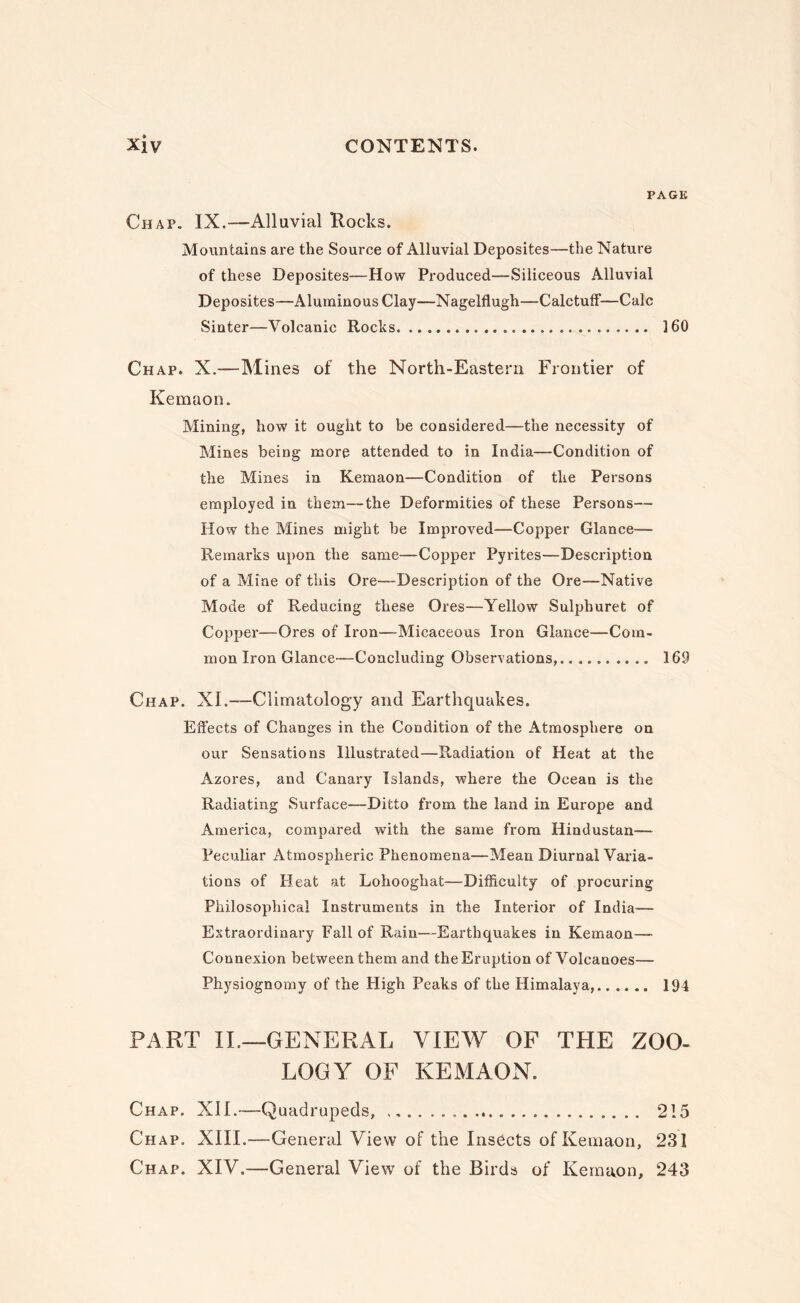 PAGE Chap. IX.—Alluvial Rocks. Mountains are the Source of Alluvial Deposites—the Nature of these Deposites—How Produced—Siliceous Alluvial Deposites—Aluminous Clay—Nagelflugh—Calctuff—Calc Sinter—Volcanic Rocks. 160 Chap. X.—Mines of the North-Eastern Frontier of Kemaon. Mining, how it ought to be considered—the necessity of Mines being more attended to in India—Condition of the Mines in Kemaon—Condition of the Persons employed in them—the Deformities of these Persons— How the Mines might be Improved—Copper Glance— Remarks upon the same—Copper Pyrites—Description of a Mine of this Ore—Description of the Ore—Native Mode of Reducing these Ores—Yellow Sulphuret of Copper—Ores of Iron—Micaceous Iron Glance—Com¬ mon Iron Glance—Concluding Observations,. 169 Chap. XI.—Climatology and Earthquakes. Effects of Changes in the Condition of the Atmosphere on our Sensations Illustrated—Radiation of Heat at the Azores, and Canary Islands, where the Ocean is the Radiating Surface—Ditto from the land in Europe and America, compared with the same from Hindustan— Peculiar Atmospheric Phenomena—Mean Diurnal Varia¬ tions of Heat at Lohooghat—Difficulty of procuring Philosophical Instruments in the Interior of India^— Extraordinary Fall of Rain—Earthquakes in Kemaon— Connexion between them and the Eruption of Volcanoes— Physiognomy of the High Peaks of the Himalaya,. 194 PART II.—GENERAL VIEW OF THE ZOO¬ LOGY OF KEMAON. Chap. XIL—Quadrupeds,... 215 Chap. XIII.—General View of the Insects of Kemaon, 231 Chap. XIV.—General View of the Birds of Kemaon, 243