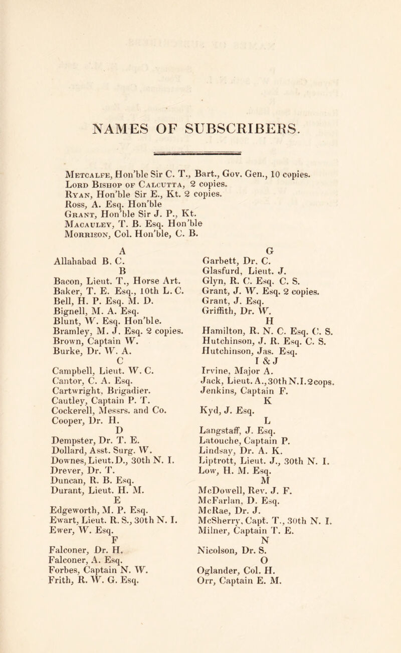NAMES OF SUBSCRIBEBS. Metcalfe^ Hon’ble Sir C. T., Bart., Gov. Gen., 10 copies. Lord Bishop of Calcutta, 2 copies. Ryan, Hon’ble Sir E., Kt. 2 copies. Ross, A. Esq. Hon’ble Grant, Hon’ble Sir J. P., Kt. Macauley, T. B. Esq. Hon’ble Morrison, Col. Hon’ble, C. B. A Allahabad B. C. B Bacon, Lieut. T., Horse Art. Baker, T. E. Esq., 10th L.C. Bell, H. P. Esq. M. D. Bignell, M. A. Esq. Blunt, W. Esq. Hon’ble. Bramley, M. J. Esq. 2 copies. Brown, Captain W. Burke, Dr. W. A. C Campbell, Lieut. W. C. Cantor, C. A. Esq. Cartwright, Brigadier. Cautley, Captain P. T. Cockerell, Messrs, and Co. Cooper, Dr. H. D Dempster, Dr. T. E. Dollard, Asst. Surg. W. Downes, Lieut. D., 30th N. I. Drever, Dr. T. Duncan, R. B. Esq. Durant, Lieut. H. M. E Edgeworth, M. P. Esq. Ew'art, Lieut, R. S., 30th N. I. Ewer, W. Esq. F Falconer, Dr. H. Falconer, A. Esq. Forbes, Captain N. W. Frith, R. W. G. Esq. G Garbett, Dr, C. Glasfurd, Lieut. J. Glyn, R. C. Esq. C. S. Grant, J. W. Esq. 2 copies. Grant, J. Esq. Griffith, Dr. W. H Hamilton, R. N. C. Esq. C. S. Hutchinson, J. R. Esq. C. S. Hutchinson, Jas. Esq. I & J Irvine, Major A. Jack, Lieut. A.,30thN.I.2cops. Jenkins, Captain F. K Kyd, J. Esq. L Langstaff, J. Esq. Latouche, Captain P. Lindsay, Dr. A. K. Liptrott, Lieut. J., 30th N. I. Low, H. M. Esq. M McDow ell, Rev. J. F. McFarlan, D, Esq. McRae, Dr. J. McSherry, Capt. T., 30th N. I. Milner, Captain T. E. N Nicolson, Dr. S. O Oglander, Col. H. Orr, Captain E. M.