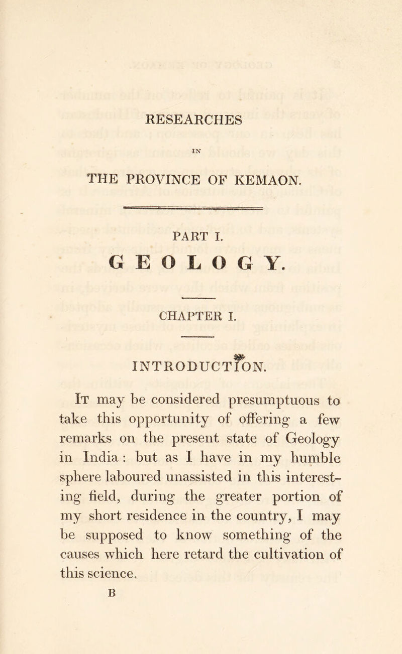 RESEARCHES IN THE PROVINCE OF KEMAONe PART I. GEOLOGY. CHAPTER I. INTRODUCTION. It may be considered presumptuous to take this opportunity of offering a few remarks on the present state of Geology in India : but as I have in my humble sphere laboured unassisted in this interest¬ ing field, during the greater portion of my short residence in the country, I may be supposed to know something of the causes which here retard the cultivation of this science. B