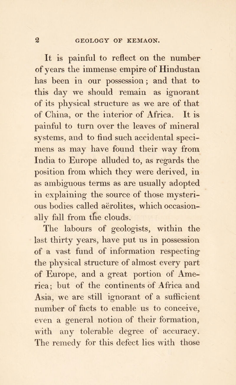 It is painful to reflect on the number of years the immense empire of Hindustan has been in our possession; and that to this day we should remain as ignorant of its physical structure as we are of that of China, or the interior of Africa. It is painful to turn over the leaves of mineral systems, and to find such accidental speci¬ mens as may have found their way from India to Europe alluded to, as regards the position from which they were derived, in as ambiguous terms as are usually adopted in explaining the source of those mysteri¬ ous bodies called aerolites, which occasion¬ ally fall from tlie clouds. The labours of geologists, within the last thirty years, have put us in possession of a vast fund of information respecting the physical structure of almost every part of Europe, and a great portion of Ame¬ rica; but of the continents of Africa and Asia, we are still ignorant of a sufficient number of facts to enable us to conceive, even a general notion of their formation, with any tolerable degree of accuracy. The remedy for this defect lies with those