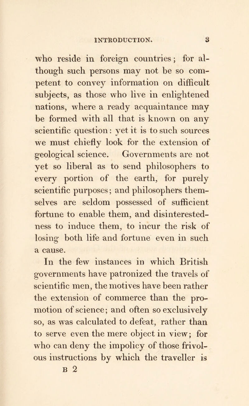 who reside in foreign countries; for al¬ though such persons may not be so com¬ petent to convey information on difficult subjects, as those who live in enlightened nations, where a ready acquaintance may be formed with all that is known on any scientific question: yet it is to such sources we must chiefly look for the extension of geological science. Governments are not yet so liberal as to send philosophers to every portion of the earth, for purely scientific purposes; and philosophers them¬ selves are seldom possessed of sufficient fortune to enable them, and disinterested¬ ness to induce them, to incur the risk of losing both life and fortune even in such a cause. In the few instances in which British governments have patronized the travels of scientific men, the motives have been rather the extension of commerce than the pro¬ motion of science; and often so exclusively so, as was calculated to defeat, rather than to serve even the mere object in view; for who can deny the impolicy of those frivol¬ ous instructions by which the traveller is B 2