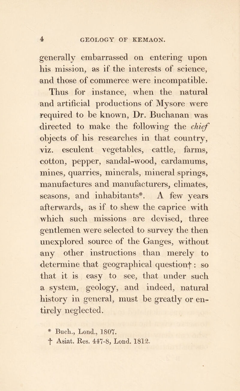 generally embarrassed on entering upon his mission, as if the interests of science, and those of commerce were incompatible. Thus for instance, when the natural and artificial productions of Mysore were required to be known. Dr. Buchanan was directed to make the following the chief objects of his researches in that country, viz. esculent vegetables, cattle, farms, cotton, pepper, sandal-wood, cardamums, mines, quarries, minerals, mineral springs, manufactures and manufacturers, climates, seasons, and inhabitants^. A few years afterwards, as if to shew the caprice with which such missions are devised, three gentlemen were selected to survey the then unexplored source of the Ganges, without any other instructions than merely to determine that geographical question^ : so that it is easy to see, that under such a system, geology, and indeed, natural history in general, must be greatly or en¬ tirely neglected. * Buell., LoncL, 1807. f Asiat. Res. 447-8, Lend. 181^.