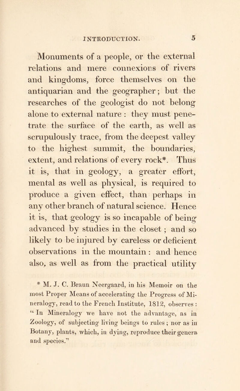 Monuments of a people, or the external relations and mere connexions of rivers and kingdoms, force themselves on the antiquarian and the geographer; but the researches of the geologist do not belong alone to external nature : they must pene¬ trate the surface of the earth, as well as scrupulously trace, from the deepest valley to the highest summit, the boundaries, extent, and relations of every rock^. Thus it is, that in geology, a greater effort, mental as well as physical, is required to produce a given effect, than perhaps in any other branch of natural science. Hence it is, that geology is so incapable of being advanced by studies in the closet ; and so likely to be injured by careless or deficient observations in the mountain : and hence also, as well as from the practical utility M. J. C. Braun Neergaard, in his Memoir on the most Proper Means of accelerating the Progress of Mi« neralogy, read to the French Institute, ISIS, observes: In Mineralogy we have not the advantage, as in Zoology, of subjecting living beings to rules; nor as in Botany, plants, which, in dying, reproduce their genera and species.”