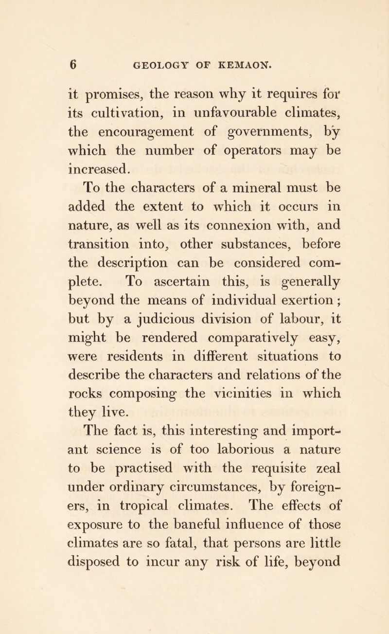 it promises, the reason why it requires for its cultivation, in unfavourable climates, the encouragement of governments, by which the number of operators may be increased. To the characters of a mineral must be added the extent to which it occurs in nature, as well as its connexion with, and transition into, other substances, before the description can be considered com¬ plete. To ascertain this, is generally beyond the means of individual exertion; but by a judicious division of labour, it might be rendered comparatively easy, were residents in different situations to describe the characters and relations of the rocks composing the vicinities in which they live. The fact is, this interesting and import¬ ant science is of too laborious a nature to be practised with the requisite zeal under ordinary circumstances, by foreign¬ ers, in tropical climates. The effects of exposure to the baneful influence of those climates are so fatal, that persons are little disposed to incur any risk of life, beyond