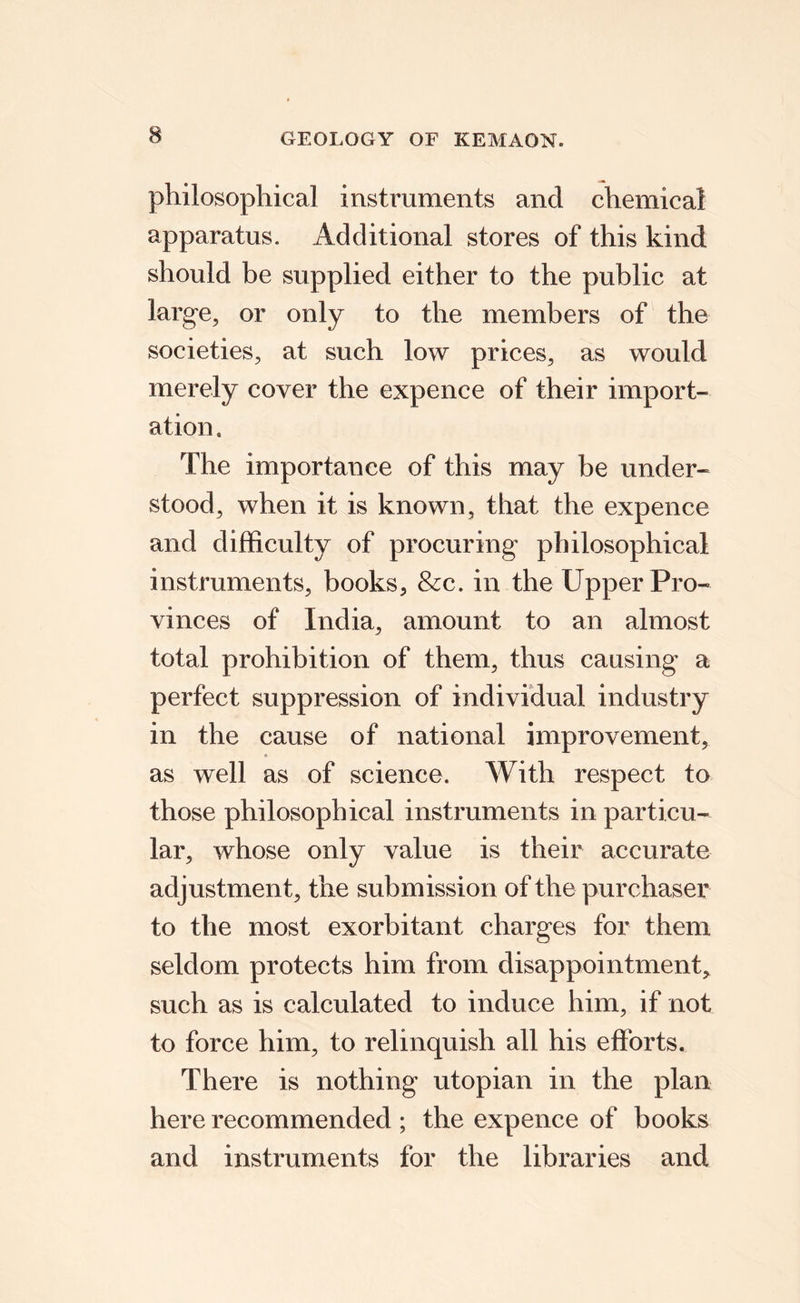 philosophical instruments and chemical apparatus. Additional stores of this kind should be supplied either to the public at large, or only to the members of the societies, at such low prices, as would merely cover the expence of their import¬ ation. The importance of this may be under¬ stood, when it is known, that the expence and difficulty of procuring philosophical instruments, books, &c. in the Upper Pro¬ vinces of India, amount to an almost total prohibition of them, thus causing a perfect suppression of individual industry in the cause of national improvement, as well as of science. With respect to those philosophical instruments in particu¬ lar, whose only value is their accurate adjustment, the submission of the purchaser to the most exorbitant charges for them seldom protects him from disappointment, such as is calculated to induce him, if not to force him, to relinquish all his efforts. There is nothing utopian in the plan here recommended ; the expence of books and instruments for the libraries and