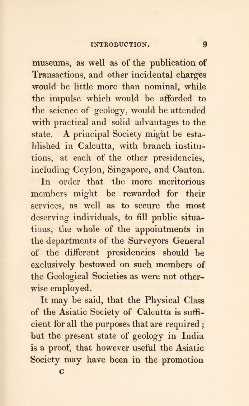 museums, as well as of the publication of Transactions, and other incidental charg*es would be little more than nominal, while the impulse which would be afforded to the science of geology, would be attended with practical and solid advantages to the state. A principal Society might be esta¬ blished in Calcutta, with branch institu¬ tions, at each of the other presidencies, including Ceylon, Singapore, and Canton. In order that the more meritorious members might be rewarded for their services, as well as to secure the most deserving individuals, to fill public situa¬ tions, the whole of the appointments in the departments of the Surveyors General of the different presidencies should be exclusively bestowed on such members of the Geological Societies as were not other¬ wise employed. It may be said, that the Physical Class of the Asiatic Society of Calcutta is suffi¬ cient for all the purposes that are required ; but the present state of geology in India is a proof, that however useful the Asiatic Society may have been in the promotion c