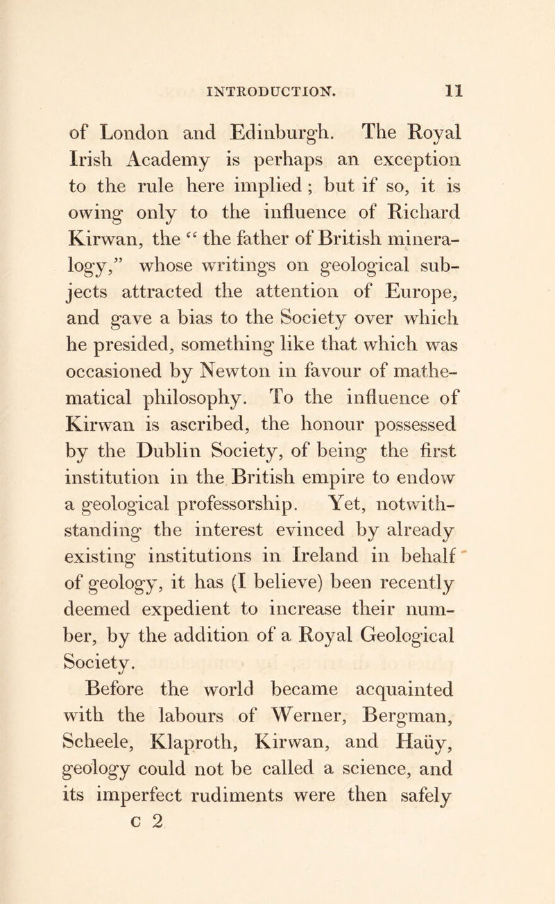 of London and Edinburgh. The Royal Irish Academy is perhaps an exception to the rule here implied ; but if so, it is owing only to the influence of Richard Kirwan, the the father of British minera- logy,’ whose writings on geological sub¬ jects attracted the attention of Europe, and gave a bias to the Society over which he presided, something like that which was occasioned by Newton in favour of mathe¬ matical philosophy. To the influence of Kirwan is ascribed, the honour possessed by the Dublin Society, of being the first institution in the British empire to endow a geological professorship. Yet, notwith¬ standing the interest evinced by already existing institutions in Ireland in behalf of geology, it has (I believe) been recently deemed expedient to increase their num¬ ber, by the addition of a Royal Geological Society. Before the world became acquainted with the labours of Werner, Bergman, Scheele, Klaproth, Kirwan, and Haiiy, geology could not be called a science, and its imperfect rudiments were then safely c 2
