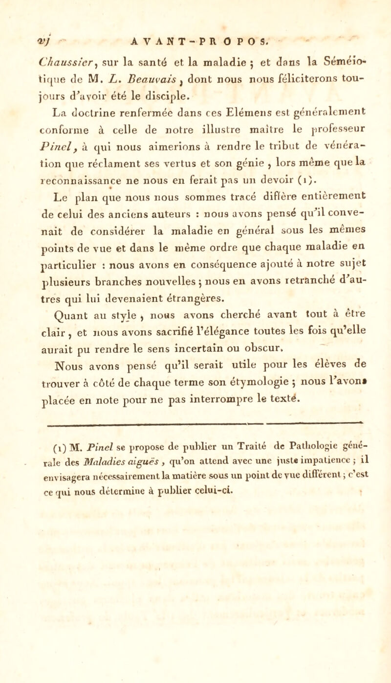 Chaussier, sur la santé et la maladie ; et dans la Séméio- tique de M, Z. Beauvais } dont nous nous féliciterons tou- jours devoir été le disciple. La doctrine renfermée dans ces Elémens est généralement conforme à celle de notre illustre maitre le professeur Pinel, à qui nous aimerions à rendre le tribut de vénéra- tion que réclament ses vertus et son génie , lors même que la reconnaissance ne nous en ferait pas un devoir (1). Le plan que nous nous sommes tracé diffère entièrement de celui des anciens auteurs : nous avons pensé qu’il conve- nait de considérer la maladie en général sous les mêmes points de vue et dans le même ordre que chaque maladie en particulier : nous avons en conséquence ajouté à notre sujet plusieurs branches nouvelles 5 nous en avons retranché d’au- tres qui lui devenaient étrangères. Quant au style 9 nous avons cherché avant tout à etre clair , et nous avons sacrifié l’élégance toutes les fois qu’elle aurait pu rendre le sens incertain ou obscur. Nous avons pensé qu’il serait utile pour les élèves de trouver à côté de chaque terme son étymologie ; nous l’avon» placée en note pour ne pas interrompre le texté. (1) M. Pinel se propose de publier un Traité de Pathologie géné- rale des Maladies aiguës , qu’on attend avec une juste impatience ; il envisagera nécessairement la matière sous un point de vue différent ; c’est ce qui nous détermine à publier celui-ci.