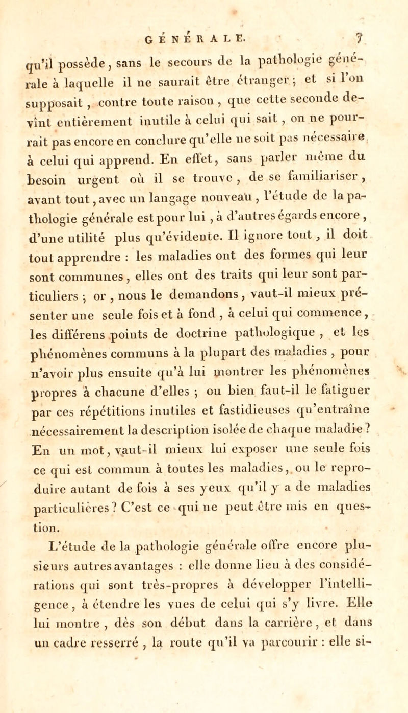 qu’ii possède, sans le secours de la pathologie gene- rale à laquelle il ne saurait être étranger} et si 1 on supposait , contre toute raison , que cette seconde de- vint entièrement inutile à celui qui sait , on ne puni- rait pas encore en conclure qu’elle ne soit pas necessaiie à celui qui apprend. En eflet, sans parler meme du besoin urgent où il se trouve , de se lamiliaiiseï , avant tout, avec un langage nouveau , l’étude de la pa- thologie générale est pour lui ,à d’autres égards encore , d’une utilité plus qu’evidente. Il ignore tout} il doit tout apprendre : les maladies ont des formes qui leur sont communes , elles ont des traits qui leur sont par- ticuliers -, or , nous le demandons, vaut-il mieux pré- senter une seule fois et a fond , a celui qui commence, les différens points de doctrine pathologique , et les phénomènes communs à la plupart des maladies , pour n’avoir plus ensuite qu’à lui montrer les phenomenes propres à chacune d’elles ; ou bien faut-il le fatiguer par ces répétitions inutiles et fastidieuses qu’entraîne nécessairement la description isolée de chaque maladie ? En un mot, vaut-il mieux lui exposer une seule fois ce qui est commun à toutes les maladies, ou le repro- duire autant de fois à ses yeux qu’il y a de maladies particulières ? C’est ce qui ne peut être mis en ques- tion. L’étude de la pathologie générale olfre encore plu- sieurs autres avantages : elle donne lieu à des considé- rations qui sont très-propres à développer l’intelli- gence , à étendre les vues de celui qui s’y livre. Elle lui montre , dès son début dans la carrière, et dans un cadre resserré , la route qu’il va parcourir : elle si-