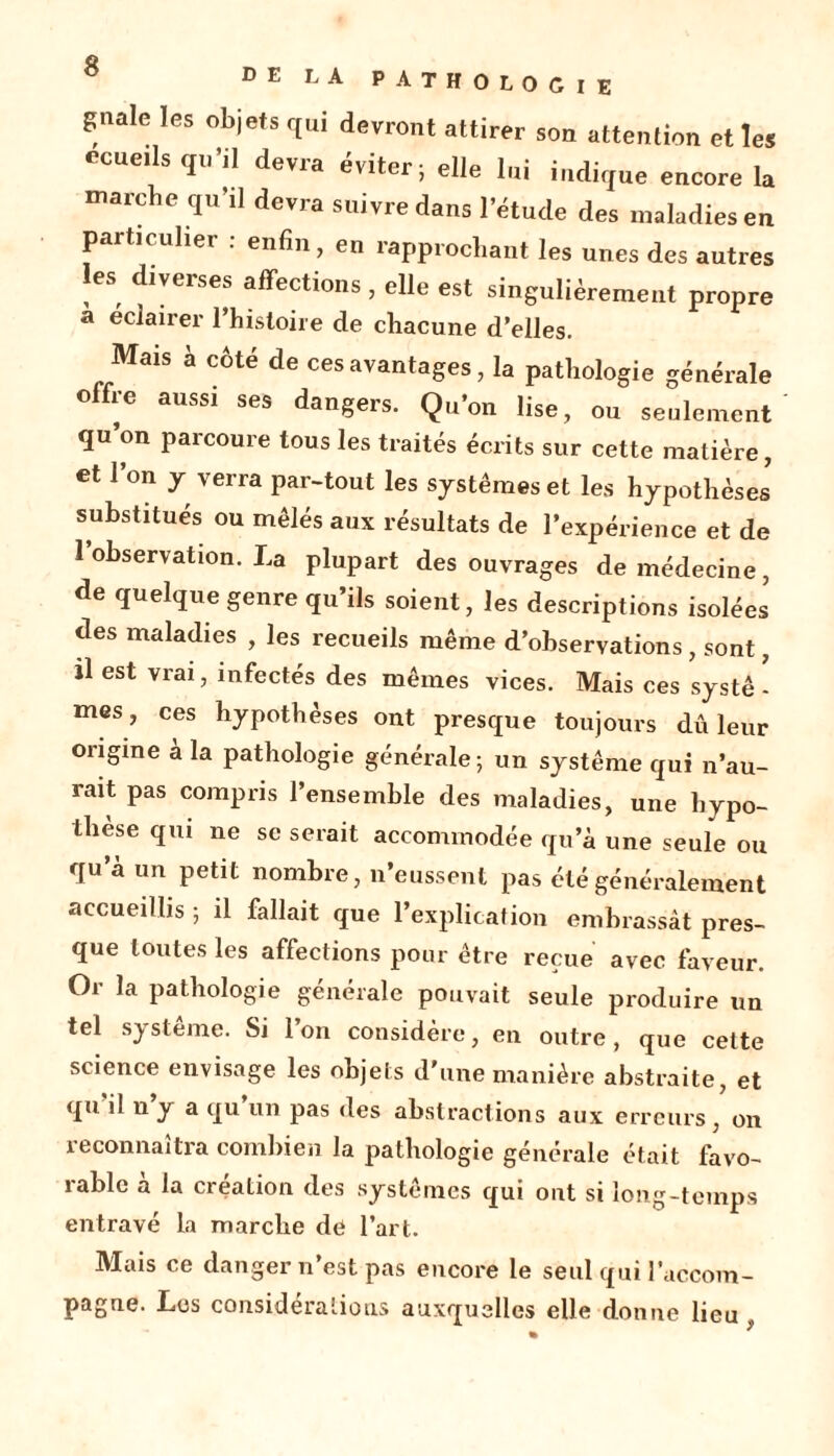 gnale les objets qui devront attirer son attention et les ecueils qu’il devra éviter; elle lui indique encore la marche qu’il devra suivre dans l’étude des maladies en particulier . enfin, en rapprochant les unes des autres es diverses affections , elle est singulièrement propre a éclairer l’histoire de chacune d’elles. Mais à côté de ces avantages, la pathologie générale olfre aussi ses dangers. Qu’on lise, ou seulement qu’on parcoure tous les traités écrits sur cette matière , et l’on y verra par-tout les systèmes et les hypothèses substitués ou mêlés aux résultats de l’expérience et de l’observation. La plupart des ouvrages de médecine, de quelque genre qu’ils soient, les descriptions isolées des maladies , les recueils même d’observations, sont, il est vrai, infectés des mêmes vices. Mais ces systê - mes, ces hypothèses ont presque toujours dû leur origine à la pathologie générale ; un système qui n’au- rait pas compris l’ensemble des maladies, une hypo- thèse qui ne se serait accommodée qu’à une seule ou qu’à un petit nombre, n’eussent pas été généralement accueillis ; il fallait que l’explication embrassât pres- que toutes les affections pour être reçue avec faveur. Or la pathologie générale pouvait seule produire un tel sj sterne. Si 1 on considère, en outre, que cette science envisage les objets d’une manière abstraite, et qu il n y a qu un pas des abstractions aux erreurs, on reconnaîtra combien la pathologie générale était favo- rable à la création des systèmes qui ont si long-temps entravé la marche de l’art. Mais ce danger n’est pas encore le seul qui l’accom- pagne. Les considérations auxquelles elle donne lieu ,
