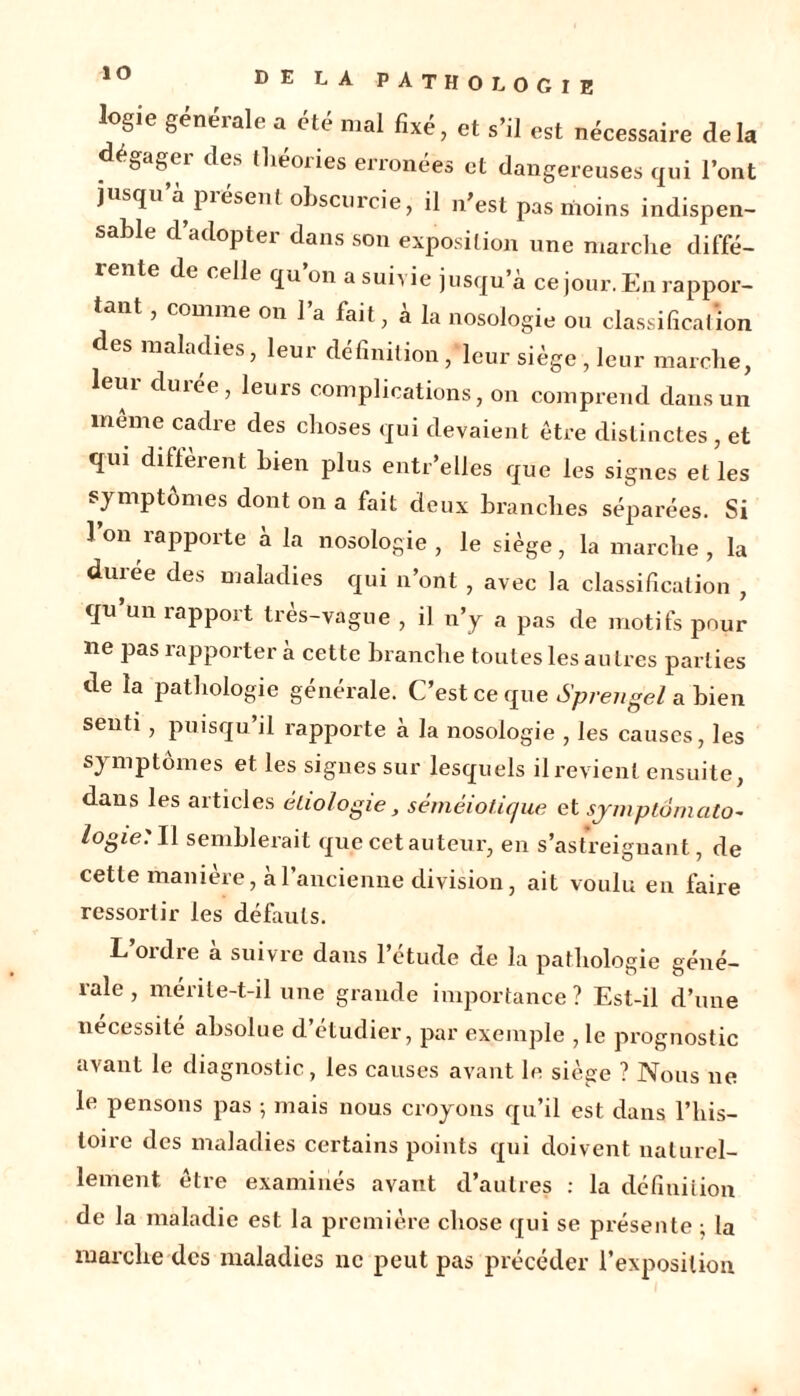 ÎO logie generale a été mal fixé, et s’il est nécessaire delà dégager des tliéories erronées et dangereuses qui l’ont jusqu’à présent obscurcie, il n’est pas moins indispen- sable d’adopter dans son exposition une marche diffé- rente de celle qu’on a suivie jusqu’à ce jour. En rappor- tant , comme on 1 a fait , a la nosologie ou classification des maladies, leur définition , leur siège , leur marche, leur durée, leurs complications, on comprend dans un meme cadre des choses qui devaient être distinctes, et qui diffèrent bien plus entr’elles que les signes et les symptômes dont on a fait deux branches séparées. Si 1 on rapporte à la nosologie , le siège, la marche , la durée des maladies qui n’ont , avec la classification , qu’un rapport très-vague , il n’y a pas de motifs pour ne pas rapportera cette branche toutes les autres parties de la pathologie générale. C’est ce que Sprengel a bien senti, puisqu’il rapporte à la nosologie , les causes, les symptômes et les signes sur lesquels il revient ensuite, dans les articles étiologie, séméiotique et sjmptomato- logie: Il semblerait que cet auteur, en s’astreignant, de cette manière, à l’ancienne division, ait voulu en faire ressortir les défauts. L oïdie a suivre dans 1 étude de la pathologie géné- rale , mérite-t-il une grande importance? Est-il d’une nécessité absolue d’étudier, par exemple , le prognostic avant le diagnostic, les causes avant le siège ? Nous ne le pensons pas -, mais nous croyons qu’il est dans l’his- toire des maladies certains points qui doivent naturel- lement être examinés avant d’autres : la définition de la maladie est la première chose qui se présente ; la marche des maladies ne peut pas précéder l’exposition
