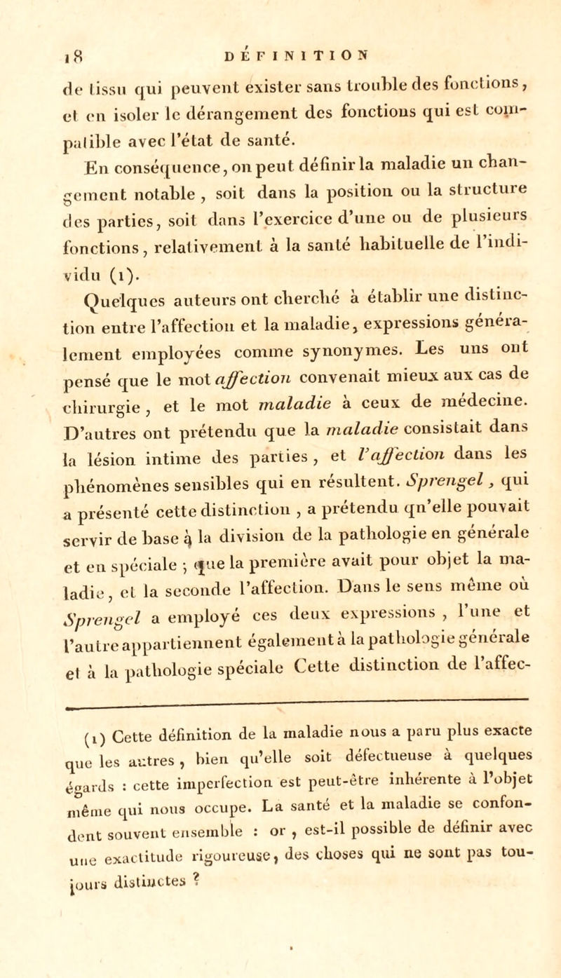 de Iissu qui peuvent exister sans trouble des fonctions, el en isoler le dérangement des fonctions qui est com- patible avec l’état de santé. En conséquence, on peut définir la maladie un chan- gement notable , soit dans la position ou la structure des parties, soit dans l’exercice d’une ou de plusieurs fonctions, relativement à la santé habituelle de 1 indi- vidu (1). Quelques auteurs ont cherché à établir une distinc- tion entre l’affection et la maladie, expressions généra- lement employées comme synonymes. Les uns ont pensé que le mot affection convenait mieux aux cas de chirurgie , et le mot maladie a ceux de medecine. D’autres ont prétendu que la maladie consistait dans la lésion intime des parties, et l’affection dans les phénomènes sensibles qui en résultent. Sprengel, qui a présenté cette distinction , a prétendu qn’elle pouvait servir de base q la division de la pathologie en générale et en spéciale -, que la première avait pour objet la ma- ladie, et la seconde l’affection. Dans le sens même où Sprengel a employé ces deux expressions , l’une et l’autre appartiennent également a la pathologie générale et à la pathologie spéciale Cette distinction de l’affec- (1) Cette définition de la maladie nous a paru plus exacte que les autres , bien qu’elle soit défectueuse à quelques égards : cette imperfection est peut-être inhérente à l’objet même qui nous occupe. La santé et la maladie se confon- dent souvent ensemble : or , est-il possible de définir avec une exactitude rigoureuse, des choses qui ne sont pas tou- jours distinctes ?