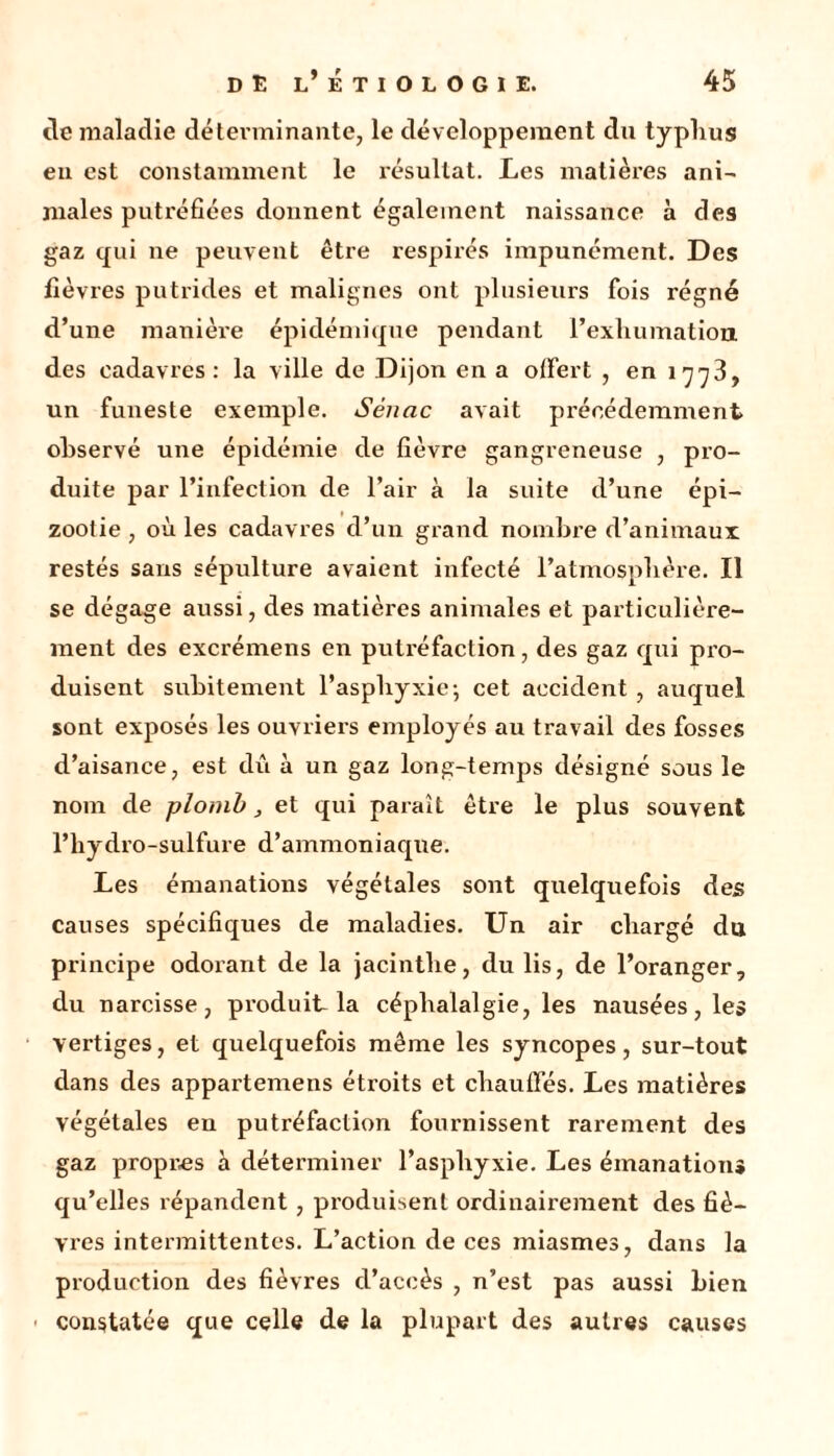 tic maladie déterminante, le développement du typhus en est constamment le l'ésullat. Les matières ani- males putréfiées donnent également naissance à des gaz qui ne peuvent être respirés impunément. Des fièvres putrides et malignes ont plusieurs fois régné d’une manière épidémique pendant l’exhumation, des cadavres: la ville de Dijon en a offert , en 1773, un funeste exemple. Sénac avait précédemment observé une épidémie de fièvre gangreneuse , pro- duite par l’infection de l’air à la suite d’une épi- zootie , où les cadavres d’un grand nombre d’animaux restés saris sépulture avaient infecté l’atmosphère. Il se dégage aussi, des matières animales et particulière- ment des excrémens en puti’éfaction, des gaz qui pro- duisent subitement l’asphyxie; cet accident , auquel sont exposés les ouvriers employés au travail des fosses d’aisance, est dû à un gaz long-temps désigné sous le nom de plomb, et qui paraît être le plus souvent l’hydro-sulfure d’ammoniaque. Les émanations végétales sont quelquefois des causes spécifiques de maladies. Un air chargé du principe odorant de la jacinthe, du lis, de l’oranger, du narcisse, produit la céphalalgie, les nausées, les vertiges, et quelquefois même les syncopes, sur-tout dans des appartemens étroits et chauffés. Les matières végétales eu putréfaction fournissent rarement des gaz propres h déterminer l’asphyxie. Les émanation* qu’elles répandent, produisent ordinairement des fiè- vres intermittentes. L’action de ces miasmes, dans la production des fièvres d’accès , n’est pas aussi bien constatée que celle de la plupart des autres causes