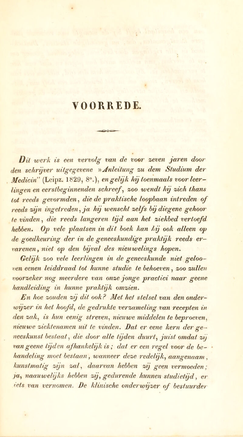 VOORREDE. —r-OO n— W;er/i is een vervolg van de voor zeven jaren dooi- den schrijver uitgegevene »Anleitung zu dem Studium der Medicin' (Leipz. 1829, 8°.), en gelijk hij toenmaals voor leer- lingen en eerstheginnenden schreef, zoo wendt hij zich thans tot reeds gevormden, die de praktische loopbaan intreden of reeds zijn ingetreden, ja hij wenscht zelfs bij diegene gehoor ie vinden, die reeds längeren tijd aan het ziekbed vertoefd hebben. Op vele plaatsen in dit boek kan hij ook alleen op de goedkeuring der in de geneeskundige praktijk reeds er— v ar enen, niet op den bijval des nieuwelinge hopen. Gelijk zoo vele leerlingen in de geneeskunde niet geloo- ven eenen leiddraad tot hunne studie te behoeven, zoo zullen voorzeker nog meerdere van onze jonge practici naar geene handleiding in hunne praktijk omzien. En hoe zouden zij dit ook? Met het stelsel van den onder- wijzer in hel hoofd, de gedrukte verzameling van recepten in den zak, is hun eenig streven, nieuwe middelen te beproeven, nieuwe ziektenamen uit te vinden. Dat er eene kern der ge- neeskunst bestaat, die door alle tijden duurt, juist omdat zij van geene lijden afhankelijk is ; dat er een regel voor de be- handeling moet beslaan, wanneer deze redelijk, aangenaam, kunstmatig zijn zal, daarvan hebben zij geen vermoeden ; ya, naauwelijks hebben zij, gedurende hunnen studietijd, er iets van vernomen. De klinische onderwijzer of bestuurder