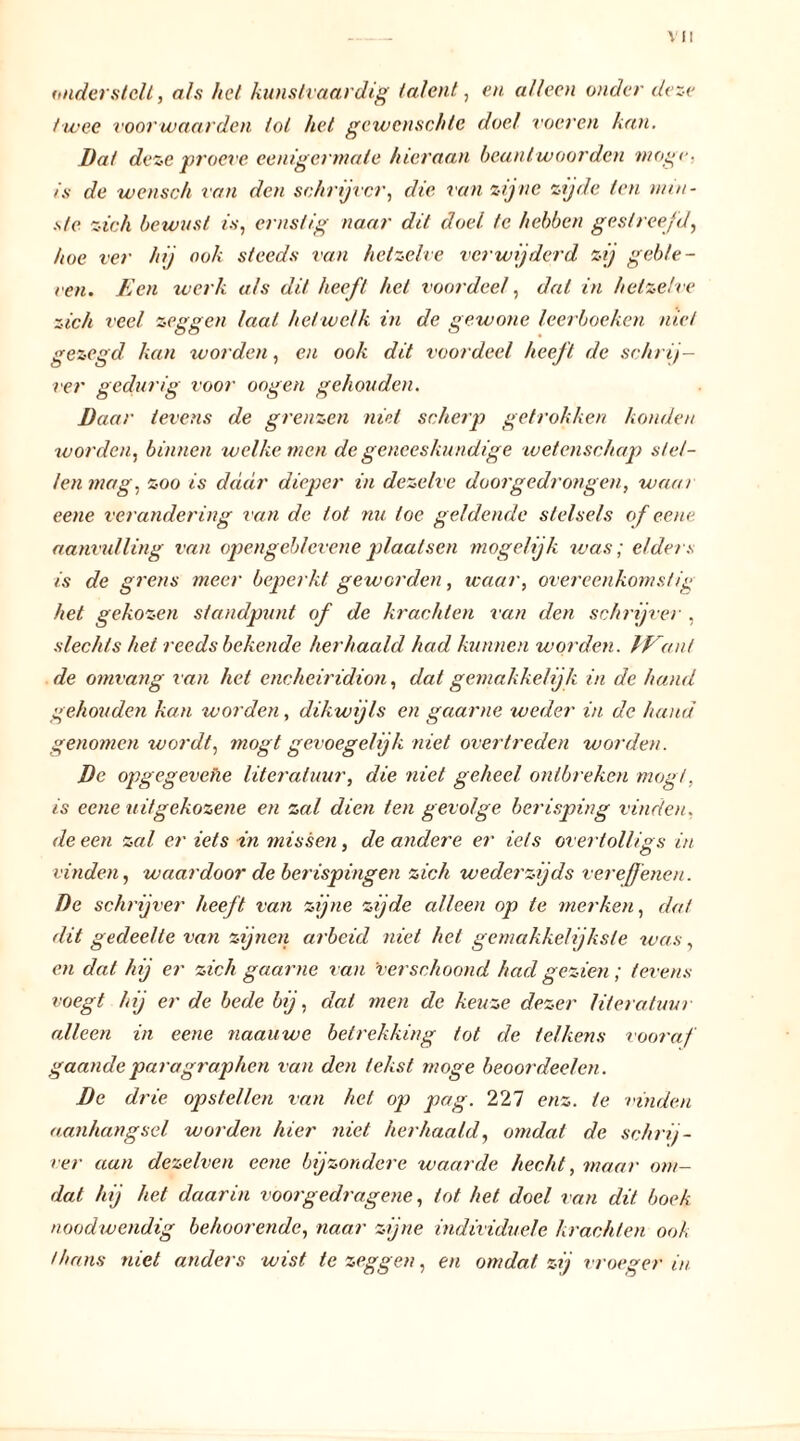 VII onderstelt, als het kunstvaardig talent, en alleen onder deze twee voorwaarden tol het gewenschtc doel voeren kan. Dat deze proeve eenigermale hieraan beantwoorden moge. is de wensch van den schrijver, die van zijne zijde ten min- ste zich bewust is, ernstig naar dit doel te hebben gestreefd, hoe ver hij ook steeds van hetzelve verwijderd zij gebie- ten. Een werk als dit heeft hel voordeel, dal in hetzelve zich veel zeggen laat het welk in de gewone leerboeken niet gezegd kan worden, en ook dit voordeel heeft de schrij- ver gedurig voor oogen gehouden. Daar levens de grenzen niet scherp getrokken konden worden, binnen welke men de geneeskundige wetenschap stel- len mag, zoo is daar dieper in dezelve doorgedrongen, waar eene verandering van de tot nu toe geldende stelsels of eene aanvulling van opengebleveneplaatsen mogelijk was; elders is de grens meer beperkt geworden, waar, overeenkomstig het gekozen standpunt of de krachten van den schrijver , slechts het reeds bekende herhaald had kunnen worden. lEanl de omvang van het cneheiridion, dat gemakkelijk in de hand gehouden kan worden, dikwijls en gaarne weder in de hand genomen wordt, mögt gevoegelijk niet overtreden worden. De opgegevehe literatuur, die niet geheel ontbreken mögt, is eene uitgekozene en zal dien ten gevolge berisping vinden. de een zal er iets in missen, de andere er iets overtolligs in vinden, waardoor de berispingen zich wederzijds vereffenen. De schrijver heeft van zijne zijde alleen op te merken, dat dit gedeelte van zijnen arbeid niet het gemakkelijksle was, en dat hij er zich gaarne van 'verschoond had gezien ; tevens voegt hij er de bede bij, dat men de keuze dezer literatuur alleen in eene naauwe betrekking tot de telkens vooraf gaande paragraphen van den tekst moge beoordeel en. De drie opstellen van het op pag. 227 enz. te vinden aanhangsel worden hier niet herhaald, omdat de schrij- ver aan dezelven eene bijzondere waarde hecht, maar om- dat hij het daarin voorgedragene, tot het doel van dit boek noodwendig behoorende, naar zijne individuele krachten ook thans niet anders wist te zeggen, en omdat zij vroeger in