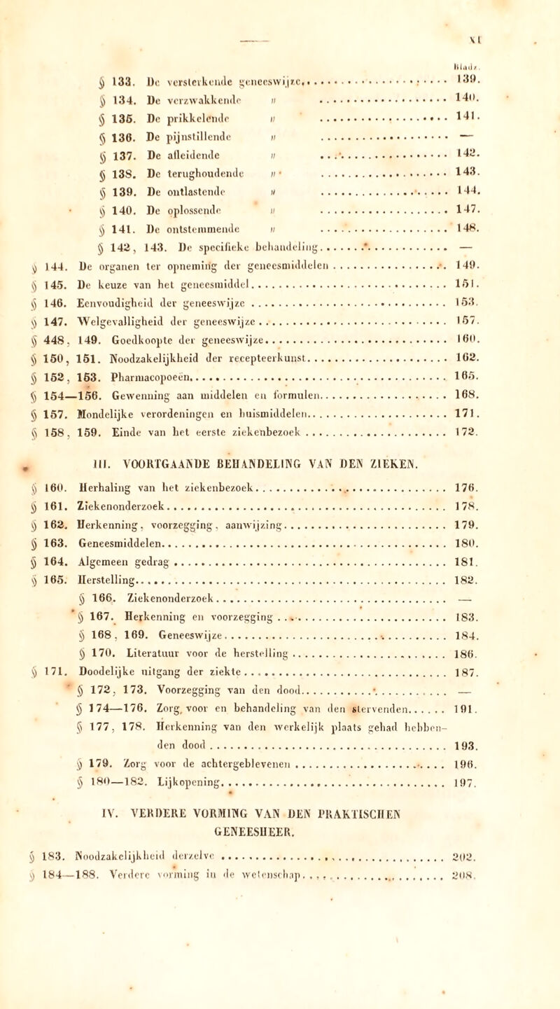 \l Mail/. ijj 133. De. versterkende gcnecswij/.c 139. Jj 134. De verzwakkende n 140. ijj 135. De prikkelende u 141. <5 136. De pijnstillende m — tj 137. De atleidende w 142. § 13S. De terughoudende ;/• 143. $ 139. De ontlastende « 144. ij 140. De oplossende u 147. § 141. De ontstemmende n ....' 148. § 142, 143. De spccilieke behandeling * — ^ 144. De organen ter opnemirig der geneesmiddelen .•. 149. ^ 145. De keuze van het geneesmiddel 151. )5 146. Eenvoudigheid der geneeswijze 153. jj 147. Welgevalligheid der geneeswijze 157. § 448, 149. Goedkoopte der geneeswijze 160. 150, 151. Noodzakelijkheid der recepteerkunst 102. § 152, 163. Pharmacopoeen 165. <[j 154—156. Gewenning aan middelen en f'ormulen 168. § 157. Wondelijke verordeningen en huismiddelen 171. § 158, 159. Einde van het eerste ziekenbezoek 172. lil. VOORTGAANDE BEHANDELING VAN DEN ZIEKEN. § 160. Herhaling van het ziekenbezoek 176. Jj 161. Ziekenonderzoek 178. § 162. Herkenning, voorzegging, aanwijzing 179. jj 163. Geneesmiddelen 180. jj 164. Algemeen gedrag 181. ij 165. Herstelling 182. § 166. Ziekenonderzoek — jj 167. Herkenning en voorzegging 183. ij 168. 169. Geneeswijze 184. § 170. Literatuur voor de herstelling 186. § 171. Doodelijke nitgang der ziekte 187. * § 172, 173. Voorzegging van den dood • — § 174—176. Zorg, voor en behandeling van den stervenden 191. Ij 177, 178. Herkenning van den werkelijk plaats gehad hebben- den dood 193. j) 179. Zorg voor de achtergeblevenen . . 196. § 180—182. Lijkopening 197. IV. VERDERE VORMING VAN DEN PRAKTISCHEN GENEESHEER. § 183. Noodzakelijkheid derzelve 202. ^ 184—188. Verdere vorming in de wetenschap..,, 208.
