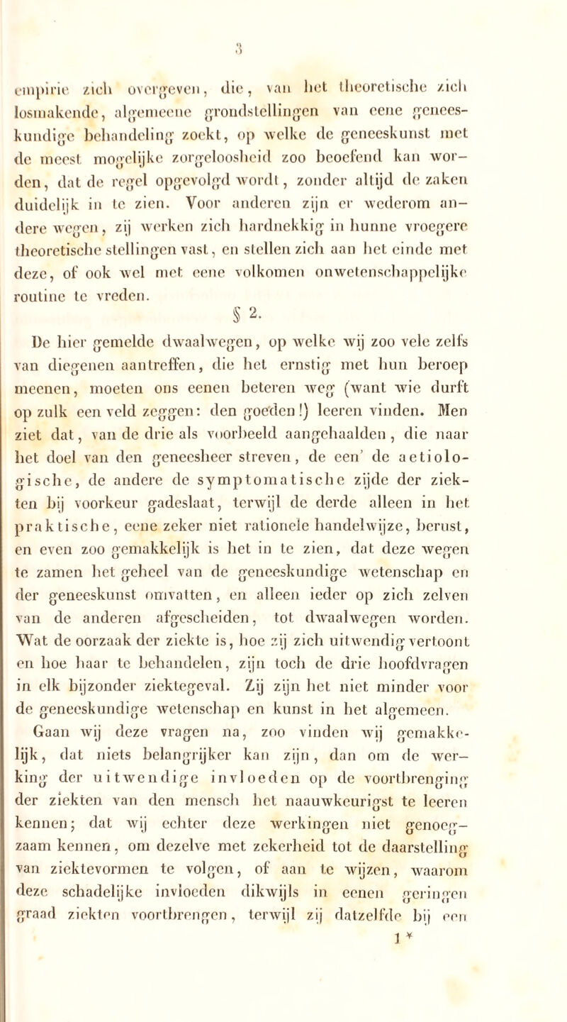 empirie zich overgeven, die, van het theoretische zich losinakende, algemeene grondstellingen van eene genees- kundige behandeling zoekt, op welke de geneeskunst met de meest mogelijke zorgeloosheid zoo beoefend kan wor- den, dat de regel opgevolgd wordt, zonder altijd de zaken duidelijk in te zien. Voor anderen zijn er wederom an- dere wegen, zij werken zich hardnekkig in hunne vroegere theoretische stellingen vast, en stellen zich aan het einde met deze, of ook wel met eene volkomen onwetenschappelijke routine tc vreden. § 2. De hier gemelde dwaalwegen, op welke wij zoo vele zelfs van diegenen aantreffen, die het ernstig met hun beroep meenen, moeten ons eenen beteren weg (want wie durft op zulk een veld zeggen: den goeden!) leeren vinden. Men ziet dat, van de drie als voorbeeld aangehaalden , die naar het doel van den geneesheer streven, de een’ de aetiolo- gische, de andere de symptomatische zijde der ziek- ten bij voorkeur gadeslaat, terwijl de derde alleen in het. praktische, eene zeker niet rationele handelwijze, berust, en even zoo gemakkelijk is het in te zien, dat deze wegen te zamen het geheel van de geneeskundige wetenschap en der geneeskunst omvatten, en alleen ieder op zich zelven van de anderen afgescheiden, tot dwaalwegen worden. Wat de oorzaak der ziekte is, hoe zij zich uitwendig vertoont en hoe haar te behandelen, zijn toch de drie hoofdvragen in elk bijzonder ziektegeval. Zij zijn bet niet minder voor de geneeskundige wetenschap en kunst in het algemeen. Gaan wij deze vragen na, zoo vinden wij gemakke- lijk, dat niets belangrijker kan zijn, dan om de wer- king der uitwendige invloeden op de voortbrenging der ziekten van den mensch het naauwkeurigst te leeren kennen; dat wij echter deze werkingen niet genoeg- zaam kennen, om dezelve met zekerheid tot de daarstelling van ziektevormen te volgen, of aan tc wijzen, waarom deze schadelijke invloeden dikwijls in eenen geringen graad ziekten voortbrengen, terwijl zij datzelfde bij 1 * een