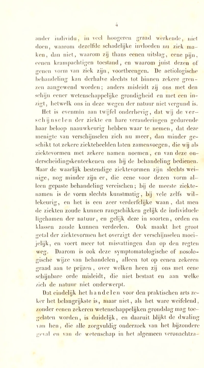 ander individu, in veel hoogeren graad werkende, niet doen, waarom dezelfde schadelijke invloeden nu ziek ma- ken, dan niet, waarom zij thans cenen uitslag, eene pijn, oenen krampachligen toestand, en waarom juist dezen of genen vorm van ziek zijn, vóórtbrengen. De aeliologische behandeling kan derhalve slechts lot binnen zekere gren- zen aangewend worden; anders misleidt zij ons met den schijn eener wetenschappelijke grondigheid en met een in- zigt, hetwelk ons in deze wegen der natuur niet vergund is. Het is evenmin aan twijfel onderhevig, dat wij de ver- schijnselen der ziekte en hare veranderingen gedurende haar beloop naauwkeurig hebben waar te nemen, dat deze menigte van verschijnselen zich nu meer, dan minder ge- schikt lol zekere ziektebeelden laten zamenvoegen, die wij als ziektevormen met zekere namen noemen, en van deze on- derscheidingskenteekencn ons bij de behandeling bedienen. Maar de waarlijk bestendige ziektevormen zijn slechts wei- nige, nog minder zijn er, die eene voor dezen vorm al- leen gepaste behandeling vereischen; bij de meeste ziekte- namen is de vorm slechts kunstmatig, bij vele zelfs wil- lekeurig, en het is een zeer verderfelijke waan, dat men de ziekten zoude kunnen rangschikken gelijk de individuele ligchamen der natuur, en gelijk deze in soorten, orden en klassen zoude kunnen verdeelen. Ook maakt het groot getal der ziektevormen het overzigt der verschijnselen moci- jelijk, en voert meer tot misvattingen dan op den regten weg. Daarom is ook deze symptomatologische of nosolo- gische wijze van behandelen, alleen tot op eenen zekeren graad aan te prijzen , over welken heen zij ons met eene schijnbare orde misleidt, die niet bestaat en aan welke zich de natuur niet onderwerpt. Dat eindelijk bet handelen voor den praktischen arts ze- ker het belangrijkste is, maar niet, als het ware weifelend, zonder eenen zekeren wetenschappelijken grondslag mag toe- gelaten worden, is duidelijk, en daaruit blijkt de dwaling \an hen, die alle zorgvuldig onderzoek van het bijzondere geval en van de wetenschap in hel algemeen veronaehlza-