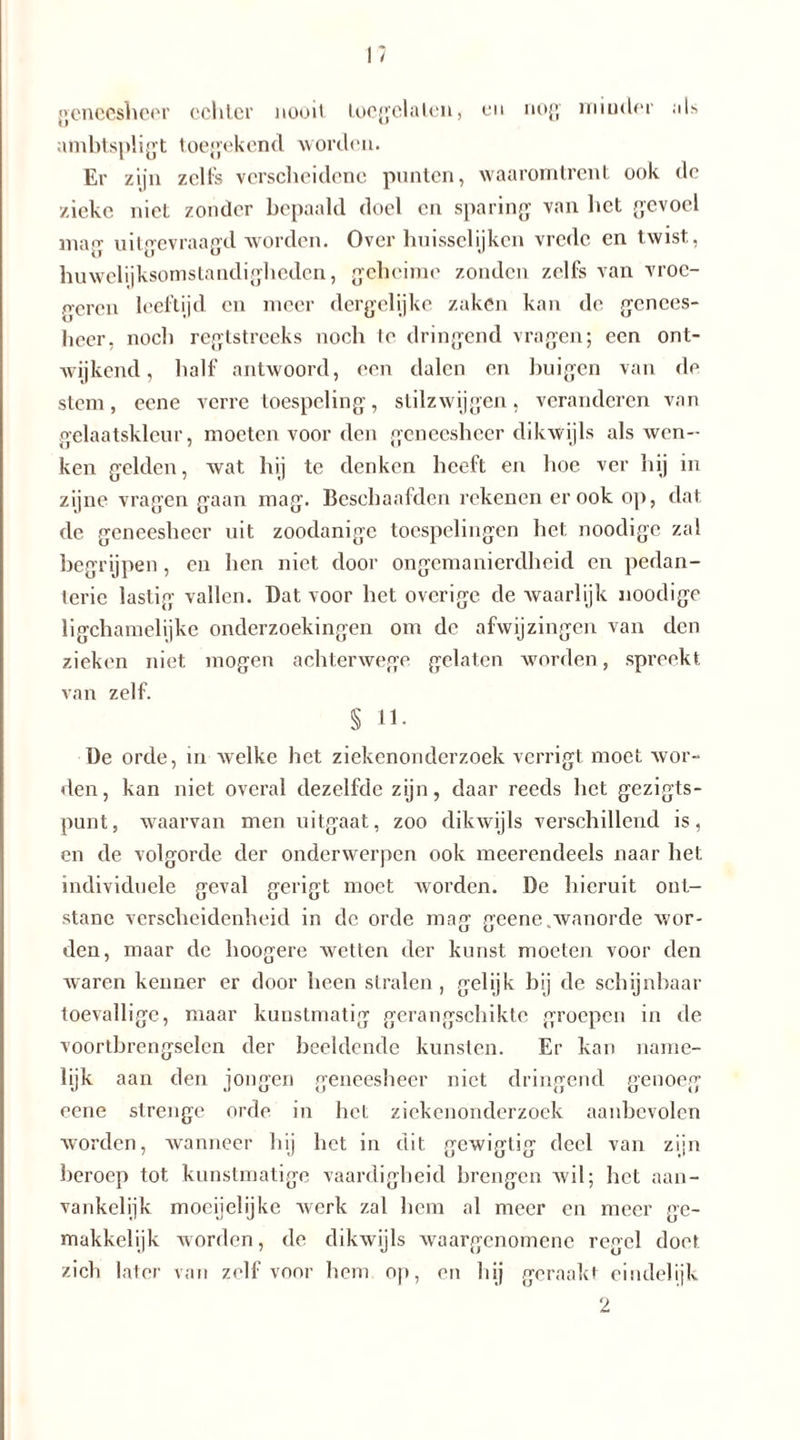 geneesheer echter nooit toegelalen, en nog minder als ambtspligt toegekend worden. Er zijn zelfs verscheidene punten, waaromtrent ook do zieke niet zonder bepaald doel en sparing van het gevoel mag uitgevraagd worden. Over huissclijken vrede en twist., huwelijksomstandigheden, geheime zonden zelfs van vroc- geren leeftijd en meer dergelijke zaken kan de genees- heer, noch regtstreeks noch te dringend vragen; een ont- wijkend, half antwoord, een dalen en buigen van de stem, eene verre toespeling, stilzwijgen, veranderen van gelaatskleur, moeten voor den geneesheer dikwijls als wen- ken gelden, wat hij te denken heeft en hoe ver hij in zijne vragen gaan mag. Beschaafden rekenen er ook op, dat de geneesheer uit zoodanige toespelingen het noodige zal begrijpen , en hen niet door ongemanierdheid en pedan- terie lastig vallen. Dat voor het overige de waarlijk noodige ligchamelijke onderzoekingen om de afwijzingen van den zieken niet mogen achterwege gelaten worden, spreekt van zelf. S 11- De orde, in welke het ziekenonderzoek verrigt moet wor- den, kan niet overal dezelfde zijn, daar reeds het gezigts- punt, waarvan men uitgaat, zoo dikwijls verschillend is, en de volgorde der onderwerpen ook meerendeels naar het individuele geval gerigt moet worden. De hieruit ont- stane verscheidenheid in de orde mag geene .wanorde wor- den, maar de hoogere wetten der kunst moeten voor den waren kenner er door heen stralen , gelijk bij de schijnbaar toevallige, maar kunstmatig gerangschikte groepen in de voortbrengselen der beeldende kunsten. Er kan name- lijk aan den jongen geneesheer niet dringend genoeg eene strenge orde in het ziekenonderzoek aanbevolen worden, wanneer hij het in dit fjewigtif? deel van zijn beroep tot kunstmatige vaardigheid brengen wil; het aan- vankelijk moeijelijke werk zal hem al meer en meer ge- makkelijk worden, de dikwijls waargenomene regel doet zich later van zelf voor hem op, en hij geraakt eindelijk 2