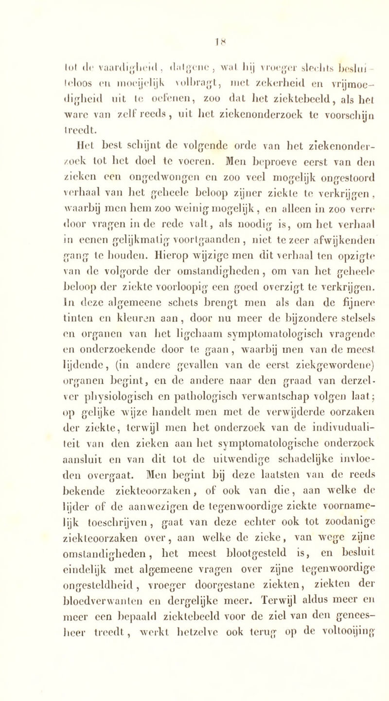 lut (Ir vaur<lijr|ici«l, dalgene, \v;il Inj vroeger slechts beslui trloos di mocijelijk volbragt, met zekerheid en vrijmoe- digheid uit Ie oefenen, zoo dal liet ziektebeeld, als liet ware van zelf reeds , uit het ziekenonderzoek le voorschijn I reedt. Hel best schijnt de volgende orde van het ziekenonder- zoek tol het doel te voeren. Men heproeve eerst van den zieken een ongedwongen en zoo veel mogelijk ongestoord verhaal van het gehcele beloop zijner ziekte te verkrijgen , waarbij men hem zoo weinig mogelijk, en alleen in zoo verre door vragen inde rede valt, als noodig is, om het verhaal in eenen gelijkmatig voorlgaanden , niet te zeer afwijkenden gang te houden. Hierop wijzige men dit verhaal ten opzigte van de volgorde der omstandigheden , om van het gcheelr beloop der ziekte voorloopig een goed overzigt te verkrijgen. In deze algemeene schels brengt men als dan de fijnere tinten en kleuren aan , door nu meer de bijzondere stelsels en organen van het ligchaam symptomatologisch vragende en onderzoekende door te gaan, waarbij men van de meest lijdende, (in andere gevallen van de eerst ziekgewordene) organen begint, en de andere naar den graad van derzel- ver physiologisch en pathologisch verwantschap volgen laat; op gelijke wijze handelt men met de verwijderde oorzaken der ziekte, terwijl men het onderzoek van de indivuduali- leit van den zieken aan het symptomatologische onderzoek aansluit en van dit tol de uitwendige schadelijke invloe- den overgaat. Men begint bij deze lautsten van de reeds bekende ziekteoorzaken, of ook van die, aan welke de lijder of de aanwezigen de tegenwoordige ziekte voorname- lijk toeschrijven, gaat van deze echter ook tot zoodanige ziekteoorzaken over, aan welke de zieke, van wege zijne omstandigheden, het meest blootgesteld is, en besluit eindelijk met algemeene vragen over zijne tegenwoordige ongesteldheid, vroeger doorgestane ziekten, ziekten der bloedverwanten en dergelijke meer. Terwijl aldus meer en meer een bepaald ziektebeeld voor de ziel van den genees- heer treedt, werkt hetzelve ook terug op de voltooijing
