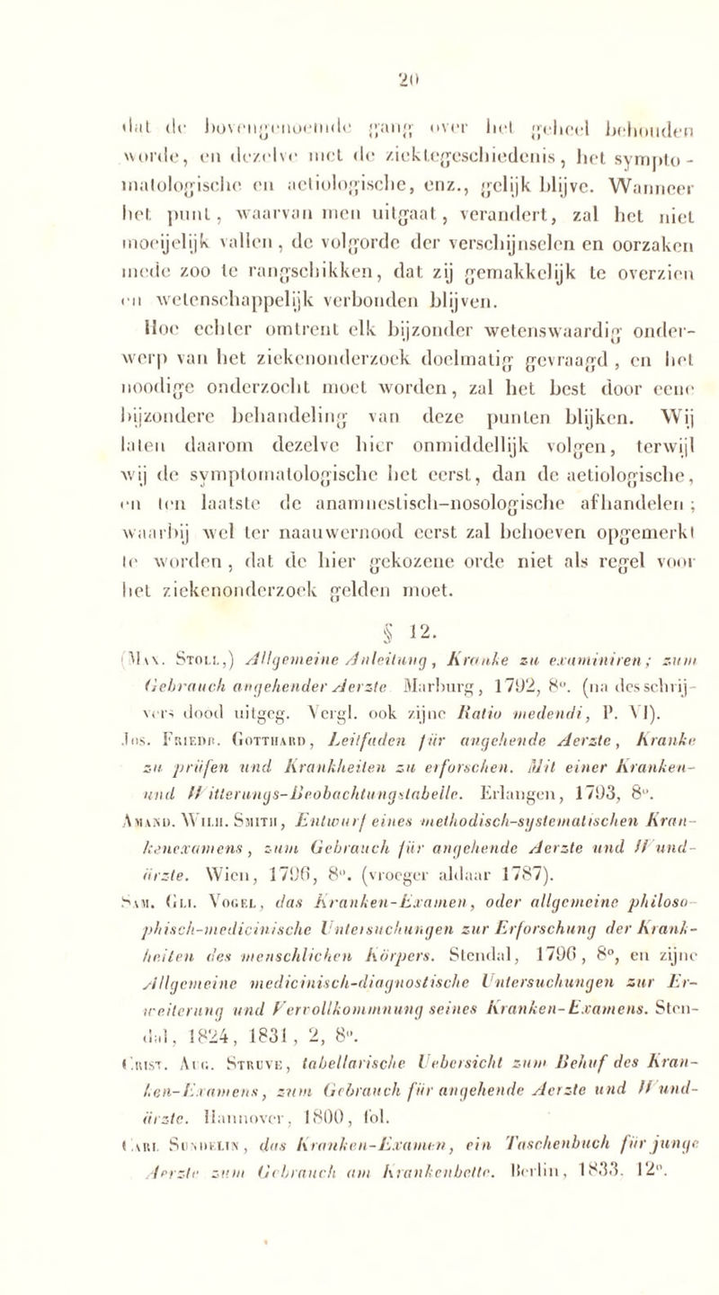 dat de bovengenoemde gang over liet geheel behouden worde, en dezelve met dc ziektegeschiedenis, het syrnpto - matologische en aeliologisclie, enz., gelijk blijvc. Wanneer het punt, waarvan men uitgaat, verandert, zal het niet moeijelijk vallen, dc volgorde der verschijnselen en oorzaken mede zoo te rangschikken, dat zij gernakkelijk te overzien m wetenschappelijk verbonden blijven. Hoe echter omtrent elk bijzonder wetens waardin1 onder- werp van het ziekenonderzoek doelmatig gevraagd , en het noodige onderzocht moet worden, zal bet best door eeue bijzondere behandeling van deze punten blijken. Wij laten daarom dezelve hier onmiddellijk volgen, terwijl wij dc symptomalologische het eerst, dan dc aetiologische, • o t(‘ii laatste de anamneslisch-nosologische afhandelen ; waarbij wel ter naauwernood eerst zal behoeven opgemerkt te worden , dat de hier gekozene orde niet als regel voor het ziekenonderzoek gelden moet. § 12. hw. Stoli.,) Allgemeine Anleitung , Kranke zu exarnïni ren ; zum Gebrauch angehender Aerzte Marburg, 1792,8°. (na des schrij- vers dood uitgeg. Vergl. ook zijne Ratio medendi, P. A 1). .los. Friedi!. Gotthard, Leitfaden für angehende Aerzte, Kranke zu prüfen und Krankheiten zu erforschen. Mit einer Kranken- und fl itleruncjs-Rrobachtungxlabeile. Erlangen, 1793, 8°. Amakd. Wii.ii. Smitii, Entwurf eines methodisch-systematischen Kran- kenexamens , zum Gebrauch f ür angehende Aerzte und //und - iirzte. Wien, 1790, 8. (vroeger aldaar 1787). Sam. Gli. Vogel, das Kranken-Examen, oder allgemeine philoso phisch-medicinische Unteisuchungen zur Erforschung der Krank- heiten des menschlichen Körpers. Stendal, 1790, 8°, en zijne Allgemeine, niedicinisch-diagnostische Untersuchungen zur Er- weiterung und Vervollkommnung seines Kranken-Examens. Sten- dal, 1824, 1831, 2, 8°. Grist. Ai r.. Struve, tabellarische Uebersicht zum Behuf des Kran- ken- Examens, znm Gebrauch für angehende Aerzte und ff und- ürzte. Hannover, 1800, toi. Gun. Sumieitn, das Kranken-Examen, ein Taschenbuch für junge Aerzte zum Gebrauch am Krankenbette. Merlin, 1833. 12°.