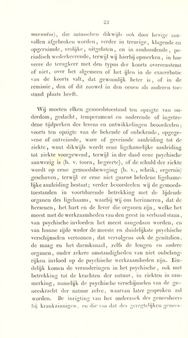 murantia), die inlussehen dikwijls uok door heviec aan- vallen afgebroken worden, verder in treurige, klagende en opgeruimde, vrolijke, uitgelaten, en in aanhoudende, pe- riodisch wederkeerende, terwijl wij hierbij opmerken, in hoe verre de terugkeer met den typus der koorts overeenstemt of niet, over het algemeen of het ijlen in de exacerhatie van de koorts valt, dat gewoonlijk beter is, of in de remissie, dan oi dit zoowel in den eenen als anderen toe- stand plaats heeft. Wij moeten eiken gemoedstoestand ten opzigte van ou- derdom, geslacht, temperament en naderende of ingetre- dene tijdperken des levens en ontwikkelingen beoordeelen; voorts ten opzigte van de bekende of onbekende, opgege- vene of ontveinsde, ware of geveinsde aanleiding tot de ziekte, want dikwijls wordt eene ligchamelijke aanleiding tot ziekte voorgewend, terwijl in der daad eene psychische aanwezig is (b. v. toorn, begeerte), of de schuld der ziekte wordt op eene gemoedsbeweging (b. v., schrik, ergernis) geschoven, terwijl er eene niet gaarne heledene ligchame- lijke aanleiding bestaat; verder beoordeelen wij de gemoeds- toestanden in voortdurende betrekking met de lijdende organen des ligchaams, waarbij wij ons herinneren, dat de hersenen, het hart en de lever die organen zijn, welke hel meest met de werkzaamheden van den geest in verband staan, van psychische invloeden het meest aangedaan worden, en van hunne zijde weder de meeste en duidelijkste psychische verschijnselen vertoonen, dat vervolgens ook de genitaliën, de maag en het darmkanaal, zelfs de longen en andere organen, onder zekere omstandigheden van niet onbelang- rijken invloed op de psychische werkzaamheden zijn. Ein- delijk komen de veranderingen in het psychische, ook met betrekking tot de krachten der natuur, in ziekten in aan- merking, namelijk de psychische verschijnselen van de ge- neeskracht der natuur zelve, Avaarvan later gesproken zal worden. De inrigting van het onderzoek des geneesheer- hij krankzinnigen, en die van dat des geregtelijken genees-