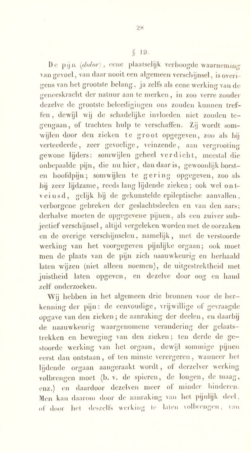 2K § JO. De pij u (dolor), eene plaatselijk verhoogde waarneming van gevoel, van daar nooit een algemeen verschijnsel, is overi- gens van het grootste belang, ja zelfs als eene werking van dc geneeskracht der natuur aan te merken , in zoo verre zonder dezelve de grootste beleedigingen ons zouden kunnen tref- fen , dewijl wij de schadelijke invloeden niet zouden te- gengaan, of trachten hulp te verschaffen. Zij wordt som- wijlen door den zieken te groot opgegeven, zoo als bij verteederde, zeer gevoelige, veinzende, aan vergrooting gewone lijders: somwijlen geheel verdicht, meestal die onbepaalde pijn, die nu hier, dan daar is, gewoonlijk horst- en hoofdpijn; somwijlen te gering opgegeven, zoo als bij zeer lijdzame, reeds lang lijdende zieken; ook wel ont- veinsd, gelijk bij de gekunstelde epileptische aanvallen, verborgene gebreken der geslachtsdeelen en van den aars: derhalve moeten de opgegevene pijnen, als een zuiver sub- jectief verschijnsel, altijd vergeleken worden met de oorzaken en de overige verschijnselen, namelijk, met de verstoorde werking van het voorgegeven pijnlijke orgaan; ook moet men de plaats van de pijn zich naauwkeurig en herhaald laten wijzen (niet alleen noemen), de uitgestrektheid met juistheid laten opgeven, en dezelve door oog en hand zelf onderzoeken. Wij hebben in het algemeen drie bronnen voor de her- kenning der pijn: de eenvoudige, vrijwillige of gevraagde opgave van den zieken; de aanraking der deelen, en daarbij de naauwkeurig waargenomene verandering der gelaats- trekken en beweging van den zieken; ten derde de ge- stoorde werking van het orgaan, dewijl sommige pijnen eerst dan ontstaan, of ten minste verergeren, wanneer hel lijdende orgaan aangeraakt wordt, of derzelver werking volbrengen moet (b. v. de spieren, de longen, de maag, enz.) en daardoor dezelven meer of minder hinderen. Men kan daarom door de aanraking van het pijnlijk deel, of door hel dos zelfs werking Ie laten volbrengen, van