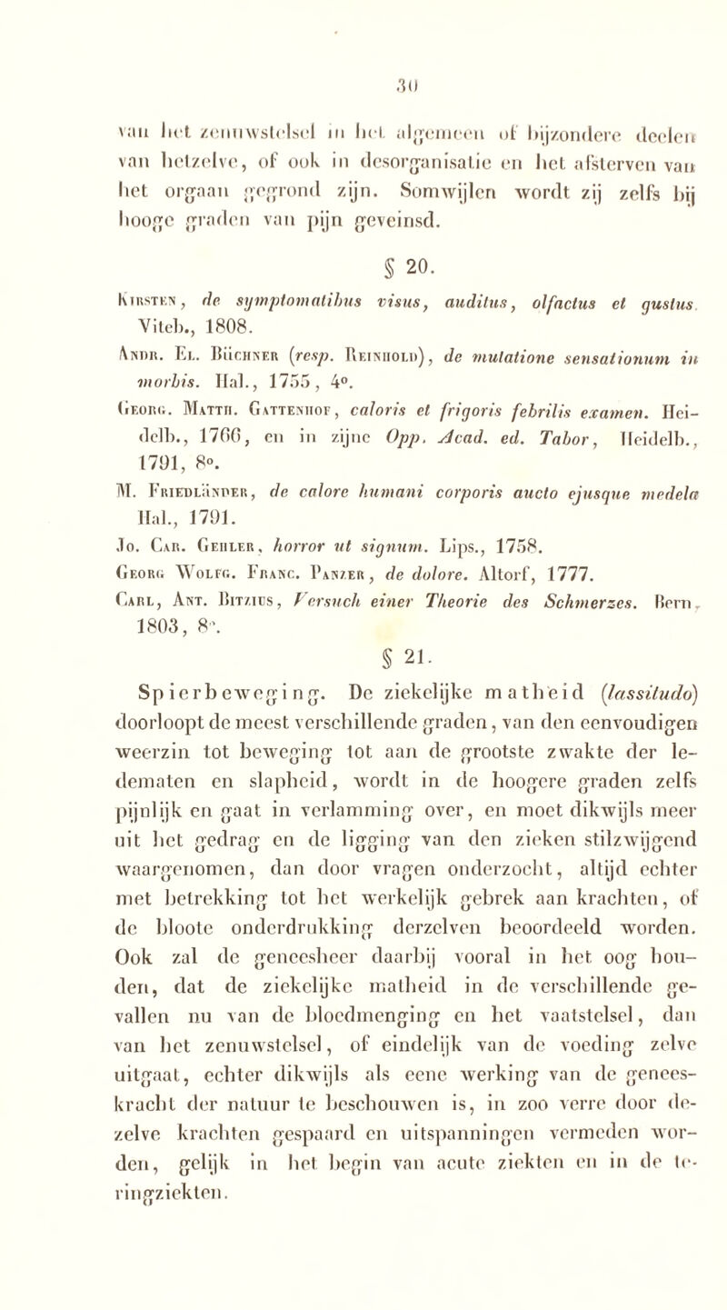 van hot zenuwstelsel ui hol. algemeen of bijzondere deden van hetzelve, of ook in desorganisatie en het afslerven van liet orgaan gegrond zijn. Somwijlen wordt zij zelfs hij liooge graden van pijn geveinsd. § 20. Kirsten , dc symptomalibus visus, auditus, olfnctus el guslus Vilei)., 1808. Andii. El. Rüchner [resp. Reiniiol»), de tnulalione sensalionum in morbis. Hal., 1755, 4°. Georg. Mattii. Gattenhof, caloris el frigoris febrilis examen. Hei— delh., 1700, en in zijne Opp. Acad. ed. Tabor, Heidelb., 1701, 8°. M. Friedlrnper, de calore humani corporis aucto ejusque niedela Hal., 1701. .Io. Car. Gehler, horror ut signum. Lips., 1758. Georg Wolfg. Franc. Panzer, de dolore. Altorf, 1777. Carl, Ant. Bmms, Persuch einer Theorie des Schmerzes. Rem. 1803, 8 '. § 21. Sp ierbeweging. De ziekelijke matheid (lassüudo) doorloopt de meest verschillende graden, van den eenvoudigen weerzin tot beweging lot aan de grootste zwakte der le- dematen en slapheid, wordt in de hoogere graden zelfs pijnlijk en gaat in verlamming over, en moet dikwijls meer uit het gedrag en de ligging van den zieken stilzwijgend waargenomen, dan door vragen onderzocht, altijd echter met betrekking tot het werkelijk gebrek aan krachten, of de hloote onderdrukking dcrzelven beoordeeld worden. Ook zal de geneesheer daarbij vooral in liet oog hou- den, dat de ziekelijke matheid in de verschillende ge- vallen nu van dc bloedmenging en het vaatstelsel, dan van het zenuwstelsel, of eindelijk van de voeding zelve uitgaat, echter dikwijls als eene werking van dc genees- kracht der natuur te beschouwen is, in zoo verre door de- zelve krachten gespaard en uitspanningen vermeden wor- den, gelijk in het begin van acute ziekten en in de le- ringzickten.