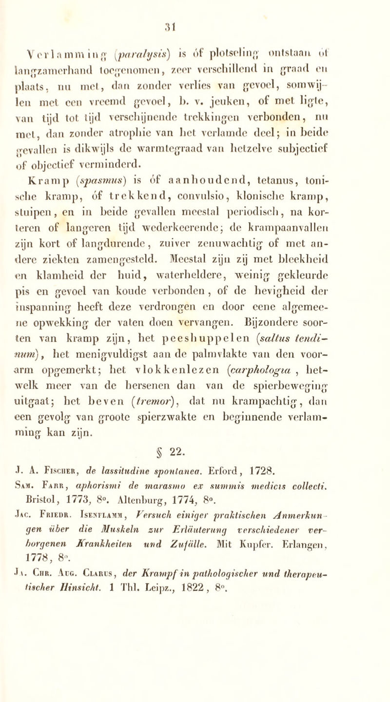 Verlamming (paralysis) is óf plotseling ontstaan ut langzamerhand toegenomen, zeer verschillend in graad en plaats, nu met, dan zonder verlies van gevoel, somwij- len met een vreemd gevoel, b. v. jeuken, of met ligte, van tijd tot. tijd verschijnende trekkingen verbonden, nu met, dan zonder atropine van het verlamde deel; in beide gevallen is dikwijls de warmtegraad van hetzelve subjectief of objectief verminderd. Kramp (spasmus) is óf aanhoudend, tetanus, toni- sche kramp, óf trekkend, convulsio, klonische kramp, stuipen, en in beide gevallen meestal periodisch, na kor- toren of langoren tijd wederkeerende; de krampaanvallen zijn kort of langdurende, zuiver zenuwachtig of met an- dere ziekten zamengesteld. Meestal zijn zij met bleekheid en klamheid der huid, waterheldere, weinig gekleurde pis en gevoel van koude verbonden , of de hevigheid der inspanning heeft deze verdrongen en door eene algemee- iie opwekking der vaten doen vervangen. Bijzondere soor- ten van kramp zijn, het pees huppelen (saltus tendi- nutn), het menigvuldigst aan de palmvlakte van den voor- arm opgemerkt; het vlokkenlezen (carphologui , het- welk meer van de hersenen dan van de spierbeweging uitgaat; het heven {tremor'), dat nu krampachtig, dan een gevolg van groote spierzwakte en beginnende verlam- ming kan zijn. § 22. .1. A. Fischer, de lassitudine sponlanea. Erford, 1728. Sam. Farr, aphorisvii de marasnw ex summis medicis collecti. Bristol, 1773, 8°. Altenburg, 1774, 8°. Jac. Friedr. Isenflamm, Versuch einiger praktischen Anmerkun - gen über die Muskeln zur Erläuterung verschiedener ver- borgenen Krankheiten und Zufälle. Mit Kupfer. Erlangen, 1778, 8n. Ja. Ciir. Aug. Clarus, der Krampf in pathologischer und therapeu- tischer Hinsicht. 1 Thl. Leipz., 1822, 8°.