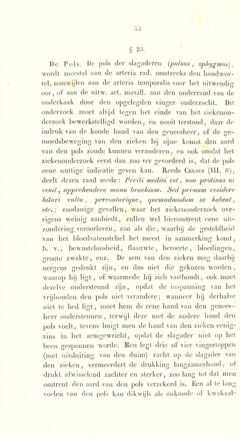 Do Pols. De pols der slagaderen (pulsus, sphygmos) wordt meestal aan de arteria rad. omstreeks den handwor- tel, somwijlen aan de arteria temporalis voor liet uitwendig oor, of aan de uilw. art. maxill. aan den onderrand van de onderkaak door den opgelegden vinger onderzocht. Dit onderzoek moet altijd legen het einde van het ziekenon- derzoek bewerkstelligd worden, en nooit terstond, daar de indruk van de koude hand van den geneesheer, of de ge- moedsbeweging van den zieken hij zijne komst den aard van den pols zoude kunnen veranderen, en ook omdat het ziekenonderzoek eerst dan zoo ver gevorderd is, dat de pols eene nuttige indicatie geven kan. Reeds Celsus (111. 0), deelt dezen raad mede: Periti medici es/, non protinus ut venit, apprehendere manu hrachium. Sed primum residere hilari vul/u, percontarique, quemadmodum se habeat, etc.; zoodanige gevallen, waar het ziekenonderzoek ove- rigens weinig aanbiedt, zullen wel hieromtrent eene uit- zondering veroorloven, zoo als die, waarbij de gesteldheid van het bloedvatenstelsel het meest in aanmerking komt, b. v., bewusteloosheid, flaauwte, beroerte, bloedingen, groole zwakte, enz. De arm van den zieken mag daarbij nergens gedrukt zijn, en dus niet die gekozen worden, waarop hij ligt, of waarmede hij zich vasthoudt, ook moet dezelve ondersteund zijn, opdat de inspanning van het vrijhouden den pols niet verändere; wanneer hij derhalve niet te bed ligt, moet hem de eene hand van den genees- heer ondersteunen , terwijl deze met de andere hand den pols voelt, tevens buigt men de hand van den zieken eenig- zins in het armgewricht, opdat de slagader niet op het been gespannen worde. Men legt drie of vier vingertoppen (met uitsluiting van den duim) zacht op de 'slagader van den zieken, vermeerdert de drukking langzamerhand, of drukt afwisselend zachter en sterker, zoo lang totdat men omtrent den aard van den pols verzekerd is. Een al te lang voelen van den pols kan dikwijls als onkunde of kwak zal-