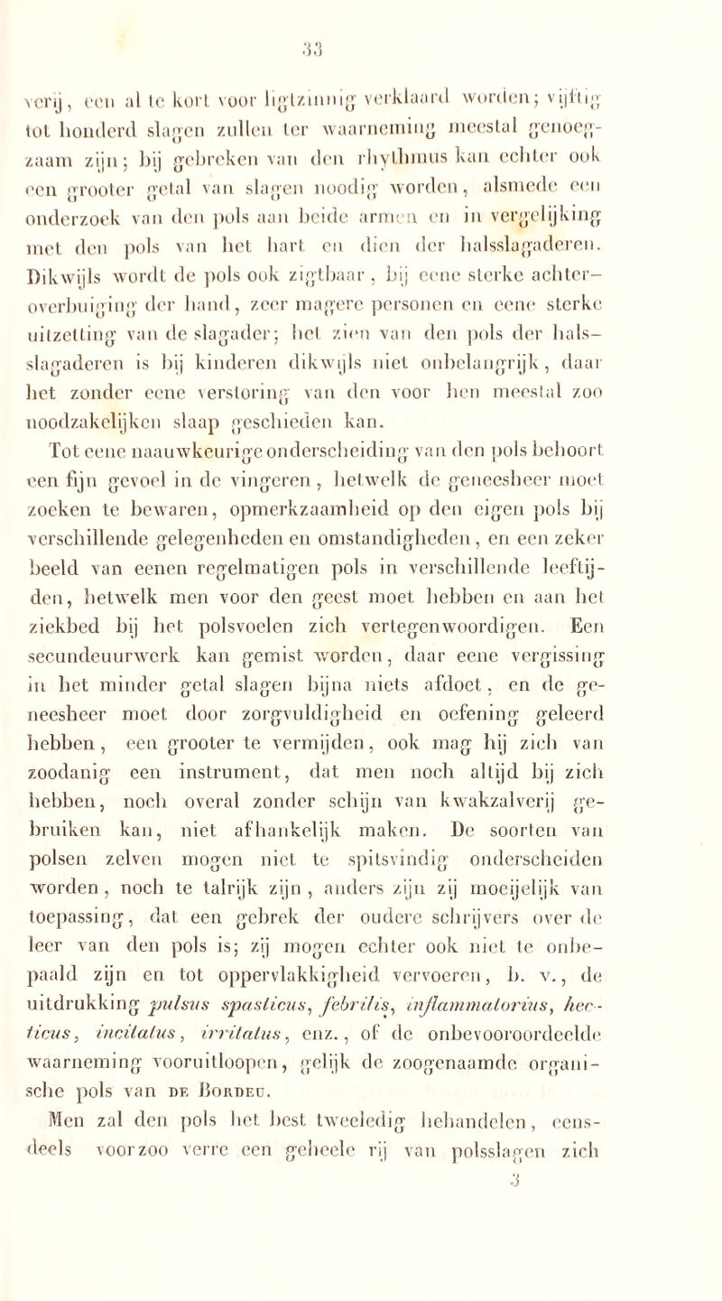 vcrij, oon al te kort voor hgtzinnig verklaard worden; vijftig tol honderd slagen zullen ter waarneming meestal genoeg- zaam zijn; bij gebreken van den rhylhmus kan echter ook een grooter getal van slagen noodig worden, alsmede een onderzoek van den pols aan beide armen en in vergelijking met den pols van bet hart en dien der halsslagaderen. Dikwijls wordt de pols ook zigtbaar , bij eene sterke achter- overbuig ing der hand, zeer magere personen en eene sterke uitzetting van de slagader: het zien van den pols der hals- slagaderen is bij kinderen dikwijls niet onbelangrijk, daar bet zonder eene verstoring van den voor hen meestal zoo noodzakelijkcn slaap geschieden kan. Tot eene naauwkeurige onderscheiding van den pols behoort, een fijn gevoel in de vingeren, hetwelk de geneesheer moet zoeken te bewaren, opmerkzaamheid op den eigen pols bij verschillende gelegenheden en omstandigheden, en een zeker beeld van eenen regelmaligen pols in verschillende leeftij- den, hetwelk men voor den geest moet hebben en aan het ziekbed bij het polsvoelen zich vertegenwoordigen. Een secundeuurwcrk kan gemist worden, daar eene vergissing in het minder getal slagen bijna niets afdoet, en de ge- neesheer moet door zorgvuldigheid en oefening geleerd hebben, een grooter te vermijden, ook mag hij zich van zoodanig een instrument, dat men noch altijd bij zich hebben, noch overal zonder schijn van kwakzalverij ge- bruiken kan, niet afhankelijk maken. De soorten van polsen zelven mogen niet te spitsvindig onderscheiden worden , noch te talrijk zijn , anders zijn zij moeijelijk van toepassing, dat een gebrek der oudere schrijvers over de leer van den pols is; zij mogen echter ook niet te onbe- paald zijn en tot oppervlakkigheid vervoeren, b. v., de uitdrukking pulsus spasliciis, febril is, injla mmalorius, her - Heus, incilalus, irritatus, enz., of de onbevooroordeelde waarneming vooruitloopcn, gelijk de zoogenaamde organi- sche pols van de JBorded. Men zal den pols liet liest tweeledig behandelen, eens- deels voorzoo verre een gcheele rij van polsslagen zich