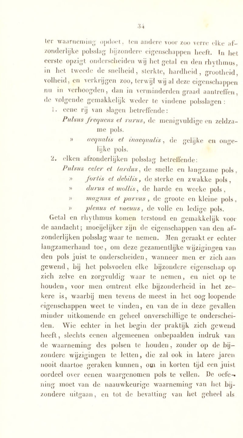 lor waarneming opdoet. leu andere voorzoo verre elke af- zonderlijke polsslag bijzondere eigenschappen heeft. !n het eerste opzigt onderscheiden wij het getal en den rhythmus, in het tweede de snelheid, sterkte, hardheid, grootheid, volheid, en verkrijgen zoo, terwijl wij al deze eigenschappen nn in verhoogden, dan in verminderden graad aantreffen, de volgende gemakkelijk weder te vindene polsslagen : 1. eene rij van slagen betreffende: Pulsus frequens et rarus, de menigvuldige en zeldza- me pols. aequalis et tuaequalis, de gelijke en onge- lijkc pols. 2. eiken afzonderlijken polsslag betreffende: Pulsus ce/er et lardus, de snelle en langzame pols. » jortis et debilis, de sterke en zwakke pols, » du rus et mollis, de harde en wecke pols, » magnus et parvus , de groole en kleine pols, » plenus et vacuus, de volle en ledige pols. Getal en rhythmus komen terstond en gemakkelijk voor de aandacht; moeijelijker zijn de eigenschappen van den af- zonderlijken polsslag waar te nemen. Men geraakt er echter langzamerhand toe, om deze gezamentlijke wijzigingen van den pols juist te onderscheiden, wanneer men er zich aan gewend, bij het polsvoelen elke bijzondere eigenschap op zich zelve en zorgvuldig waar te nemen, en niet op te houden, voor men omtrent, elke bijzonderheid in het ze- kere is, waarbij men tevens de meest in het oog loopende eigenschappen weet te vinden, en van de in deze gevallen minder uitkomende en geheel onverschillige te onderschei- den. Wie echter in het begin der praktijk zich gewend heeft, slechts eenen algemeenen onbepaalden indruk van de waarneming des polsen te houden , zonder op de bij- zondere wijzigingen te letten, die zal ook in latere jaren nooit daartoe geraken kunnen, om in korten tijd een juist oordeel over eenen waargenomen pols te vellen. De oefe-. ning moet van de naauwkeurige waarneming van het bij- zondere uitgaan, en tot de bevatting van het geheel als