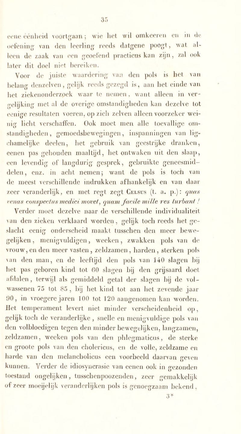 eene éénheid voortgaan; wie liet wil omkeeren en in de oefening1 van den leerling reeds datgene poogt, Avat al- leen de zaak van een geoefend practicus kan zijn, zal ook later dit doel niet bereiken. Voor de juiste waardering van den pols is het van belang dcnzelven, gelijk reeds gezegd is, aan bel einde van bet ziekenonderzpek waar te nemen, want alleen in ver- gelijking met al de overige omstandigheden kan dezelve lot eenige resultaten voeren, op zicli zelven alleen voorzeker wei- nig liebt verschaffen. Ook moet men alle toevallige om- standigheden, gcmoedsbcAvegingen, inspanningen van lig- ebamelijke doelen, bet gebruik van geestrijke dranken, eenen pas gehouden maaltijd, bet ontwaken uit den slaap, een levendig of langdurig gesprek, gebruikte geneesmid- delen, enz. in acht nemen; Avant de pols is toch van de meest verschillende indrukken afhankelijk en van daar zeer veranderlijk, en met regt zegt Celsus (t. a. p.): quas renas conspectns medici movet, quam factie mille res turban!-1! Verder moet dezelve naar de verschillende individualiteit; van den zieken verklaard worden, gelijk toch reeds bet ge- slacht eenig onderscheid maakt tusschen den meer bewo- gelijken, menigvuldigen, wecken, zwakken pols van de vrouw, enden meer vasten, zeldzamen, harden, sterken pols van den man, en de leeftijd den pols van 140 slagen bij bet pas geboren kind tot 00 slagen bij den grijsaard doet afdalen , terwijl als gemiddeld getal der slagen bij de vol- wassenen 75 tot 85, bij bet kind tot aan bet zevende jaar 00, in vroegere jaren 100 tot 120 aangenomen kan worden. Het temperament levert niet minder verscheidenheid op, gelijk toch de veranderlijke , snelle en menigvuldige pols van den volbloedigen tegen den minder hewegelijken, langzamen, zeldzamen, wecken pols van den pblegmaticus, de sterke en groole pols van den cholericus, en de volle, zeldzame en harde van den melancholicus een voorbeeld daarvan geven kunnen. Verder de idiosyncrasie van cenen ook in gezonden toestand ongelijken, tusschenpoozenden, zeer gemakkelijk of zeer moeijelijk veranderlijken pols is genoegzaam bekend, 3*
