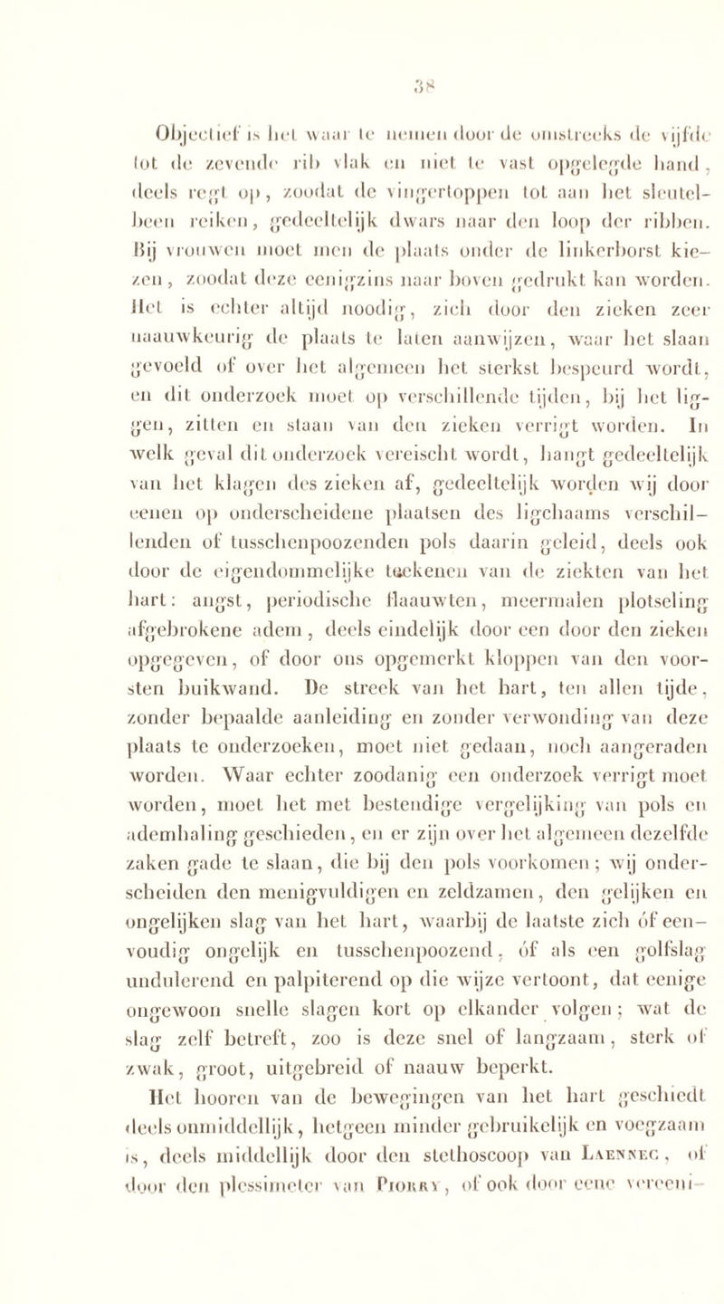 Obj cot iel' i.s bel waar le nemen door de omstreeks de vijfde lot de zevende ril> vlak en niet te vast opgelegde hand , deels regt op, zoodat de vingertoppen tot aan liet sleutel- been reiken, gedeeltelijk dwars naar den loop der ribben. Hij vrouwen moet men de plaats onder de linkerborst kie- zen, zoodat deze eenigzins naar boven gedrukt kan worden. Het is echter altijd noodig, zich door den zieken zeer uaauwkeurig de plaats te laten aanwijzen, waar het slaan gevoeld ol over het algemeen het sterkst bespeurd wordt, en dit onderzoek moet op verschillende tijden, bij het lig- gen, zitten en staan van den zieken verrigt worden. In welk geval dit onderzoek vereischt wordt, hangt gedeeltelijk van het klagen des zieken af, gedeeltelijk worden wij door eenen op onderscheidene plaatsen des ligchaams verschil- lenden of tusschenpoozenden pols daarin geleid, deels ook door de eigendommelijke teekenen van de ziekten van het hart: angst, periodische llaauwten, meermalen plotseling afgebrokene adem, deels eindelijk dooreen door den zieken opgegeven, of door ons opgemerkt kloppen van den voor- sten buikwand. De streek van het hart, ten allen tijde, zonder bepaalde aanleiding en zonder verwonding van deze plaats te onderzoeken, moet niet gedaan, noch aangeraden worden. Waar echter zoodanig een onderzoek verrigt moet worden, moet het met bestendige vergelijking van pols en ademhaling geschieden, en er zijn over het algemeen dezelfde zaken gade te slaan, die hij den pols voorkomen; wij onder- scheiden den menigvuldigen en zeldzamen, den gelijken en ongelijken slag van het hart, waarbij de laatste zich óf een- voudig ongelijk en lusschenpoozend, óf als een golfslag undulerend en palpiterend op die wijze vertoont, dat eenige ongewoon snelle slagen kort op elkander volgen ; wat de slag zelf betreft, zoo is deze snel of langzaam, sterk of zwak, groot, uitgebreid of naauw beperkt. Het hooren van de bewegingen van het hart geschiedt deels onmiddellijk, hetgeen minder gebruikelijk en voegzaam is, deels middellijk door den stethoscoop van Lvennec , oi door den plessimeler van Piokrv, of ook door eene vorceui