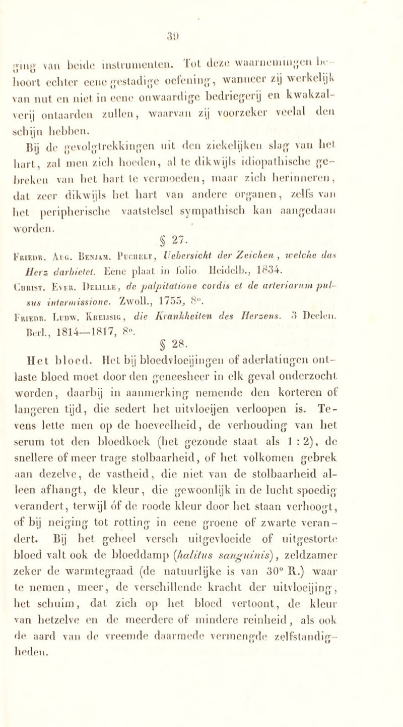 ging van beule instrumenten. lol deze waainemingen la hoort echter eene gestadige oefening, ‘wanneer zij weikei ijk van nut en niet in eene onwaardigc bedriegerij en kwakzal- verij ontaarden zullen, waarvan zij voorzeker veelal den schijn hebben. Bij de gevolgtrekkingen uit den ziekelijken slag van hel hart, zal men zich hoeden, al tc dikwijls idiopathische ge- breken van het hart te vermoeden, maar zich herinneren, Jat zeer dikwijls het hart van andere organen, zelfs van bet peripherische vaatstelsel sympathisch kan aangedaan worden. § 27. Imuedk. Am. LIen.um. 1'uciiELr, hebcrsicht der Zeichen , welche dus Herz darbietet. Eenc plaat in lohe lleidelb., lo34. En rist. Ever. Deulle, de palpitalione cordis et de arleriarnm pul- sns intennissione. Zwoll., 1755, 5. Eriehr. Lumv. Rreijsic, die Krankheiten des Herzens. 3 Deelen. Beil., 1814—1817, 8°. § 28. Het bloed. Het bij bloedvloeiingen of aderlatingen ont- laste bloed moet door den geneesheer in elk geval onderzocht worden, daarbij in aanmerking nemende den korteren of längeren tijd, die sedert het uitvloeijen verloopen is. Te- vens lette men op de hoeveelheid, de verhouding van het serum tot den bloedkoek (bet gezonde staat als 1:2), de snellere of meer trage stolbaarheid, of het volkomen gebrek aan dezelve, de vastheid, die niet van de stolbaarheid al- leen afhangt, de kleur, die gewoonlijk in de lucht spoedig verandert, terwijl óf de roode kleur door het staan verhoogt, of bij neiging tot rotting in eene groene of zwarte veran- dert. Bij het geheel verscli uilgevloeide of uitgestorte bloed valt ook de bloeddamp (habitus sanguinis), zeldzamer zeker de warmtegraad (de natuurlijke is van 30° 11.) waar te nemen, meer, de verschillende kracht der uitvloeijing, het schuim, dat zich op het bloed vertoont, de kleur van hetzelve en de meerdere of mindere reinheid, als ook de aard van de vreemde daarmede vermengde zelfstandig- heden.
