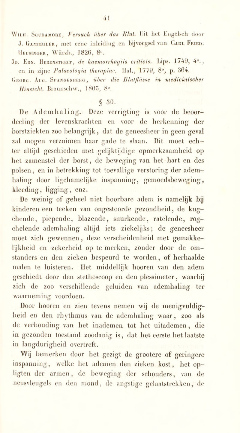 Willi, Sgudamorb, Versuch über das Blut. 1 il lict Engelscli door J. Gamiuhler, met eene inleiding on bijvoegsel van Carl Fried. IIeusinger, Würzl)., 1820, 8U. Jo. Ern. Hebenstreit, de haemorrhatjiis criiieis. Lips. 174!), 4°., en in zijne Palaeolocjia therapiar. llal., 177!), 8°, p. 304. Georg. Aig. Suangenberg, über die Blutflüsse in medi eint sehet Hinsicht. Hraunschw., 1805, 8°. § 30. De Ademhaling. Deze verrigting is voor de beoor- deeling der levenskrachten en voor de herkenning der borstziekten zoo belangrijk, dat de geneesheer in geen geval zal mogen verzuimen haar gade te slaan. Dit moet ech- ter altijd geschieden met gelijktijdige opmerkzaamheid op het zamenstel der borst, de beweging van het hart en des polsen, en in betrekking tot toevallige verstoring der adem- haling door ligchamelijke inspanning, gemoedsbeweging, kleeding, ligging, enz. De weinig of geheel niet hoorbare adem is namelijk bij kinderen een teeken van ongestoorde gezondheid, de kug- chende, piepende, blazende, snurkende, ratelende, rog- chelende ademhaling altijd iets ziekelijks; de geneesheer moet zich gewennen, deze verscheidenheid met gemakke- lijkheid en zekerheid op te merken, zonder door de om- standers en den zieken bespeurd te worden, of herhaalde malen te luisteren. Het middellijk hooren van den adem geschiedt door den stethoscoop en den plessimeter, waarbij zich de zoo verschillende geluiden van ademhaling ter waarneming voordoen. Door hooren en zien tevens nemen wij de menigvuldig- heid en den rhythmus van de ademhaling waar, zoo als de verhouding van het inademen tot het uitademen, die in gezonden toestand zoodanig is, dat het eerste het laatste in langdurigheid overtreft. Wij bemerken door bet gezigt de grootere of geringere inspanning, welke het ademen den zieken kost, het op- ligten der armen, de beweging der schouders, van de neusvleugels en den mond, de angstige gelaatstrekken, de