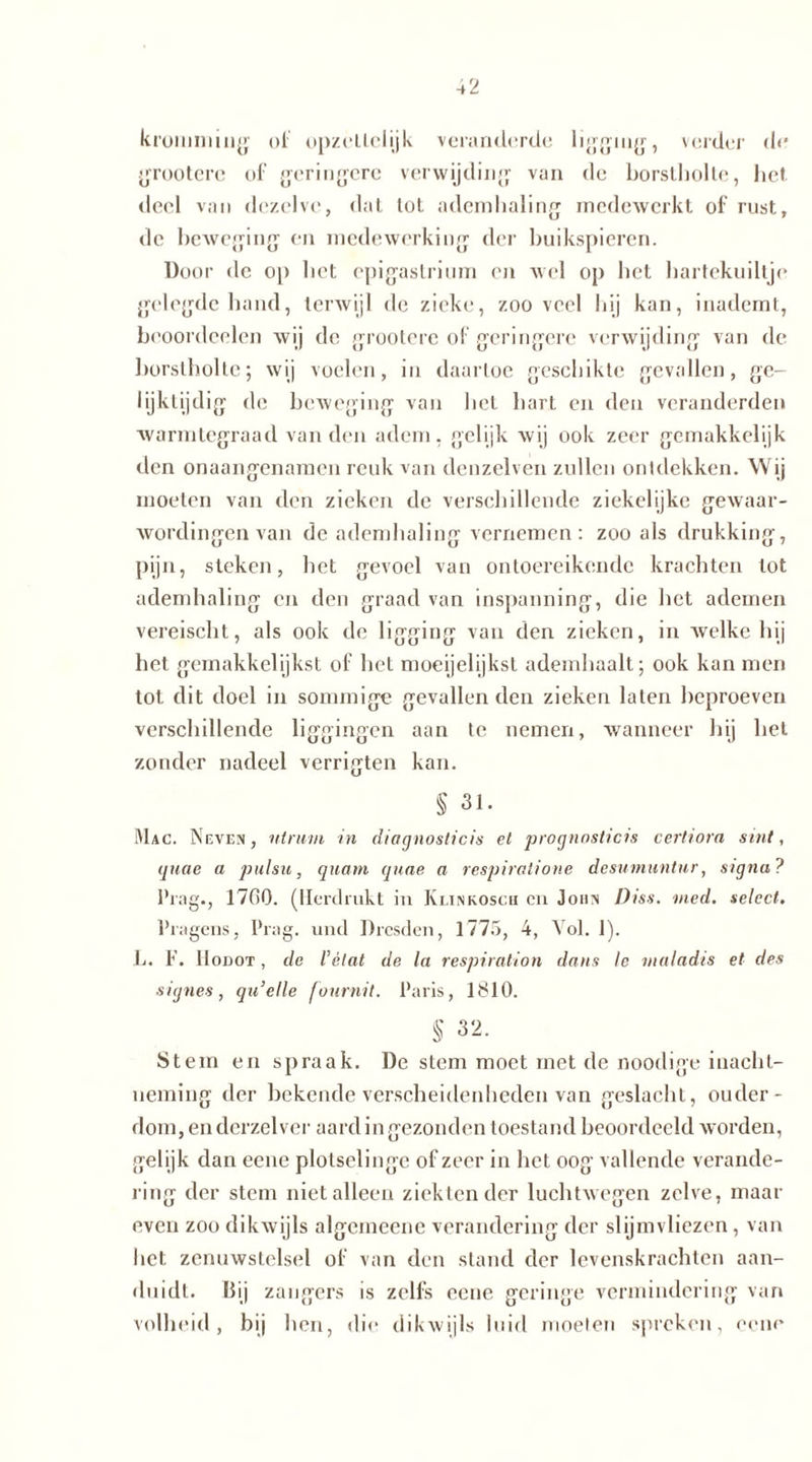 kromming of opzettelijk veranderde ligging, verder de grootere of geringere verwijding van de borstholte, het deel van dezelve, dat lot ademhaling medewerkt of rust, de beweging en medewerking der buikspieren. Door de op bet epigastrium on wel op bet hartekuiltje gelegde band, terwijl de zieke, zooveel bij kan, inademt, beoordcelen wij de grootere of geringere verwijding van de borstholte; wij voelen, in daartoe geschikte gevallen, ge- lijktijdig de beweging van bel hart en den veranderden warmtegraad van den adem, gelijk wij ook zeer gemakkelijk den onaangenamen reuk van denzelven zullen ontdekken. Wij moeten van den zieken de verschillende ziekelijke gewaar- wordingen van de ademhaling vernemen: zoo als drukking, pijn, steken, het gevoel van ontoereikende krachten tot ademhaling en den graad van inspanning, die bet ademen vereischt, als ook de ligging van den zieken, in welke bij het gemakkelijkst of bet moeijelijkst ademhaalt; ook kan men tot dit doel in sommige gevallenden zieken laten beproeven verschillende liggingen aan te nemen, wanneer hij hel zonder nadeel verrigten kan. § 31. Mac. Neven, nimm in diagnosticis et prognnslicis certiora sint, guae a pulsu, quam quae a respiralione desumuntnr, signa ? Prag., 17C0. (Herdrukt in Klinkosch en John Diss. med. select. Prägens, Prag, und Dresden, 1775, 4, Vol. 1). L. F. lIoDOT, de l’élat de la respiration dans le maladis et des eignes, qu’elle fournit. Paris, 1810. § 32. Stem en spraak. De stem moet met de noodige inacht- neming der bekende verscheidenheden van geslacht, ouder- dom,endcrzelvcr aard in gezonden toestand beoordeeld worden, geli jk dan eene plotselinge of zeer in bet oog vallende verande- ring der stem niet alleen ziekten der luchtwegen zelve, maar even zoo dikwijls algemeene verandering der slijmvliezen, van het zenuwstelsel of van den stand der levenskrachten aan- duidt. Dij zangers is zelfs eene geringe vermindering van volheid, bij hen, die dikwijls luid moeten spreken, eene