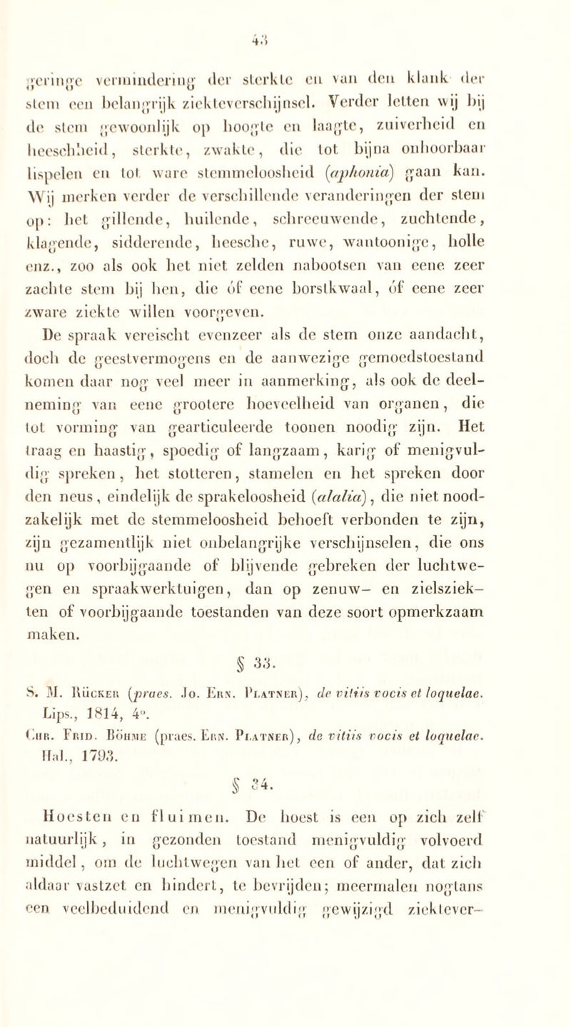 geringe vermindering der sterkte en van den klank der stem een belangrijk ziekteverschijnsel. Verder letten wij bij de slem gewoonlijk op hoogte en laagte, zuiverheid en heeschheid, sterkte, zwakte, die lot bijna onhoorbaar lispelen en tol ware stemmcloosheid {aphonid) gaan kan. Wij merken verder de verschillende veranderingen der stem op: het gillende, huilende, schreeuwende, zuchtende, klagende, sidderende, heesche, ruwe, wantoonige, holle enz., zoo als ook het niet zelden nabootsen van eene zeer zachte stem bij hen, die óf eene borstkwaal, óf eene zeer zware ziekte willen voorgeven. De spraak vereischt evenzeer als de stem onze aandacht, doch de geestvermogens en de aanwezige gemoedstoestand komen daar nog veel meer in aanmerking, als ook de deel- neming van eene grootere hoeveelheid van organen, die lot vorming van gearticuleerde toonen noodig zijn. Het Iraag en haastig, spoedig of langzaam, karig of menigvul- dig spreken, het stotteren, stamelen en het spreken door den neus, eindelijk de sprakeloosheid (ctlalia), die niet nood- zakelijk met de stemmeloosheid behoeft verbonden te zijn, zijn gezamentlijk niet onbelangrijke verschijnselen, die ons nu op voorbijgaande of blijvende gebreken der luchtwe- gen en spraakwerktuigen, dan op zenuw- en zielsziek- ten of voorbijgaande toestanden van deze soort opmerkzaam maken. S 33. S. M. Hücker (prues. Jo. Ern. Pi.atner), de viliis vocis et loquelae. Lips., 1814, 4°. EnR. Frid. Boiime (praes. Ern. Pi.atner), de viliis vocis et loquelae. Hal., 179,3. § 34. Hoesten en fluimen. De hoest is een op zich zeil natuurlijk, in gezonden toestand menigvuldig volvoerd middel, om de hiehlwegen van liet een of ander, dat zich aldaar vastzet en hindert, te bevrijden; meermalen nogtans een veelbeduidend en menigvuldig gewijzigd ziektever-