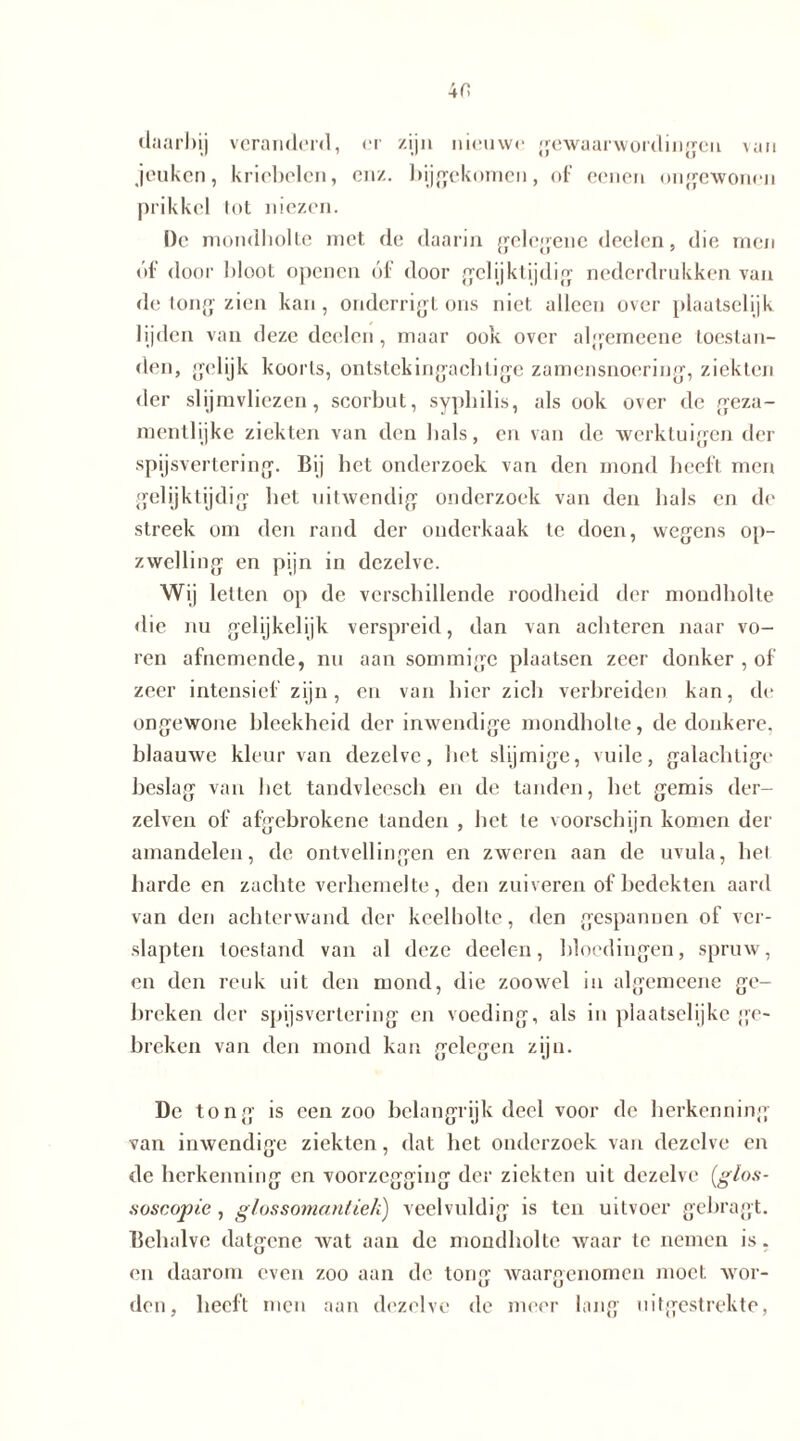 daarbij veranderd, er zijn nieuwe gewaarwordingen van jeuken, kriebelen, enz. bijgekomen, of eenen ongewonen prikkel tot niezen. De mondholte met de daarin gelegene deelcn, die men óf door bloot openen óf door gelijktijdig nederdrukken van de tong zien kan, onderrigl ons niet alleen over plaatselijk lijden van deze deeleri, maar ook over algemeene toestan- den, gelijk koorts, ontstekingachtige zamensnoering, ziekten der slijmvliezen, scoi’but, syphilis, als ook over de geza- mentlijke ziekten van den bals, en van de werktuigen der spijsvertering. Bij bet onderzoek van den mond beeft men gelijktijdig bet uitwendig onderzoek van den bals en de streek om den rand der onderkaak te doen, wegens op- zwelling en pijn in dezelve. Wij letten op de verschillende roodheid der mondholte die nu gelijkelijk verspreid, dan van achteren naar vo- ren afnemende, nu aan sommige plaatsen zeer donker , of zeer intensief zijn, en van bier zich verbreiden kan, de ongewone bleekheid der inwendige mondholte, de donkere, blaauwe kleur van dezelve, liet slijmige, vuile, galachtige beslag van bet tandvleesch en de tanden, het gemis der- zelven of afgebrokene tanden , het te voorschijn komen der amandelen, de ontvellingen en zweren aan de uvula, het harde en zachte verhemelte, den zuiveren of bedekten aard van den achterwand der keelholte, den gespannen of ver- slapten toestand van al deze deelcn, bloedingen, spruw, en den reuk uit den mond, die zoowel in algemeene ge- breken der spijsvertering en voeding, als in plaatselijke ge- breken van den mond kan gelegen zijn. De tong is een zoo belangrijk deel voor de herkenning van inwendige ziekten, dat bet onderzoek van dezelve en de herkenning en voorzegging der ziekten uit dezelve (glos- aoscopie , glossomantiek) veelvuldig is ten uitvocr gehragt. Behalve datgene wat aan de mondholte waar te nemen is. en daarom even zoo aan de tong waargenomen moet wor- den, heeft men aan dezelve de meer lang uitgestrekte,