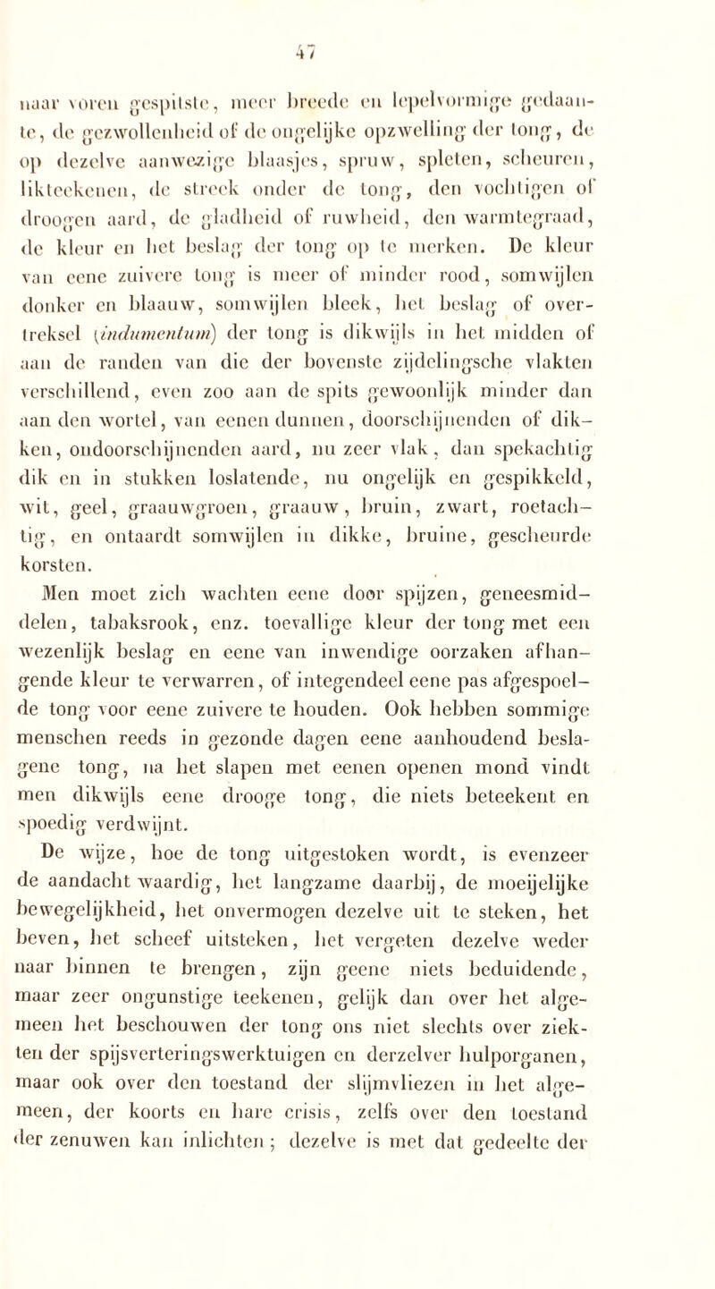 naar voreu gespilstc, meer breede en lepelvormige gedaan- te, de gezwollenheid of de ongelijke opzwelling der tong, de op dezelve aanwezige blaasjes, spruw, spleten, scheuren, likteekenen, de streek onder de tong, den vochligen ol droogen aard, dc gladheid of ruwheid, den warmtegraad, de kleur en het beslag der long op te merken. De kleur van eene zuivere tong is meer of minder rood, somwijlen donker en blaanw, somwijlen bleek, het beslag of over- treksel (indumentum) der tong is dikwijls in het midden of aan de randen van die der bovenste zijdelingsche vlakten verschillend, even zoo aan despits gewoonlijk minder dan aan den wortel, van eenen dunnen, doorschijnenden of dik- ken, ondoorschijnenden aard, nu zeer vlak, dan spekachtig dik en in stukken loslatende, nu ongelijk en gespikkeld, wit, geel, graauwgroen, graauw, bruin, zwart, roetach- tig, en ontaardt somwijlen in dikke, bruine, gescheurde korsten. Men moet zicli wachten eene door spijzen, geneesmid- delen, tabaksrook, enz. toevallige kleur der tong met een wezenlijk beslag en eene van inwendige oorzaken afhan- gende kleur te verwarren, of integendeel eene pas afgespoel- de tong voor eene zuivere te houden. Ook hebben sommige menschen reeds in gezonde dagen eene aanhoudend besla- gene tong, na het slapen met eenen openen mond vindt men dikwijls eene drooge tong, die niets beteekent en spoedig verdwijnt. De wijze, boe de tong uitgestoken wordt, is evenzeer de aandacht waardig, liet langzame daarbij, de moeijelijke bewegelijkheid, het onvermogen dezelve uit te steken, het beven, bet scheef uitsteken, het vergeten dezelve weder naar binnen te brengen, zijn geenc niets beduidende, maar zeer ongunstige teekenen, gelijk dan over bet alge- meen bet beschouwen der tong ons niet slechts over ziek- ten der spijsverteringswerktuigen en derzelver hulporganen, maar ook over den toestand der slijmvliezen in het alge- meen, der koorts en hare crisis, zelfs over den toestand der zenuwen kan inlichten; dezelve is met dal gedeelte der