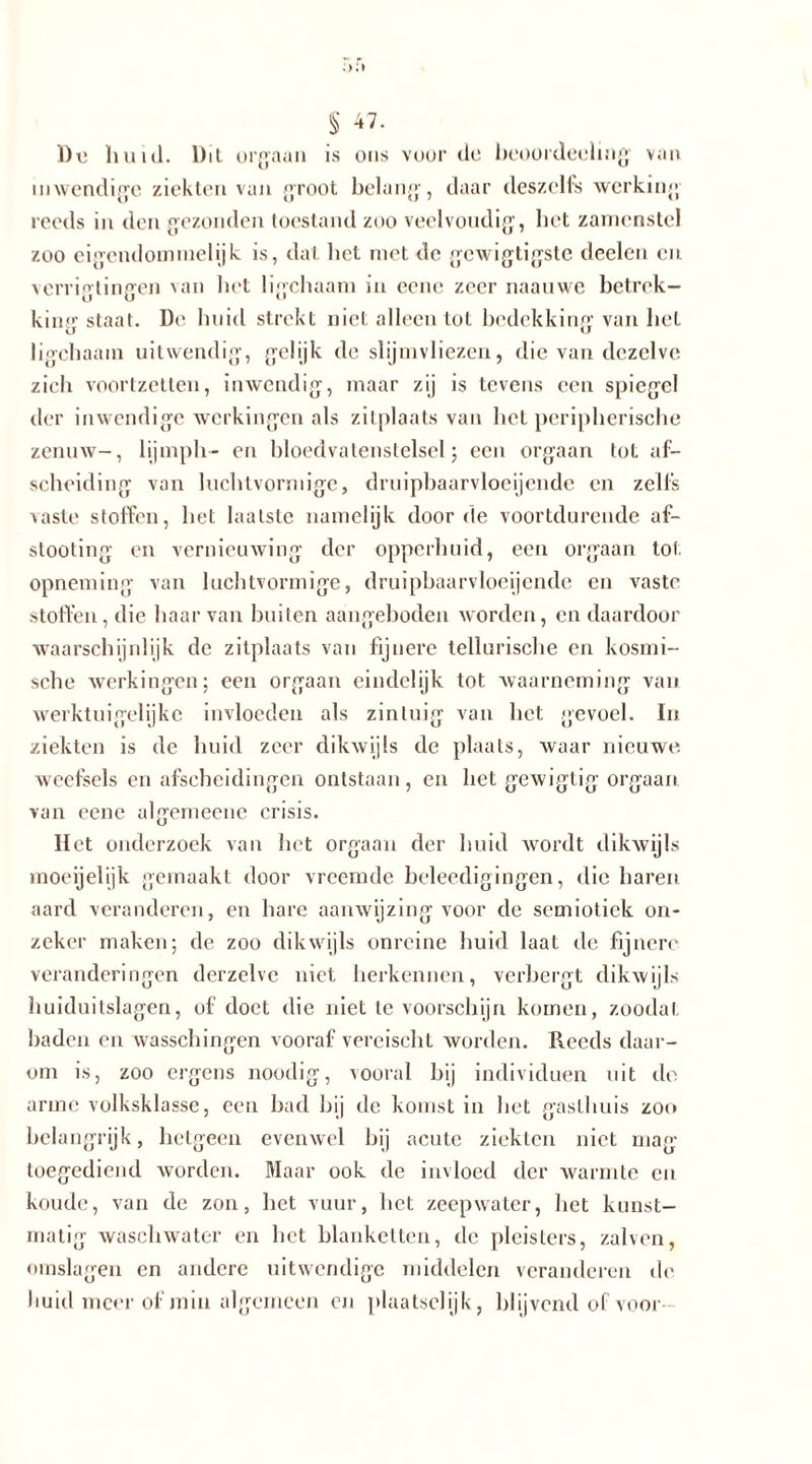 1)Ti huid. Dit orgaan is ons voorde beoordeeling van inwendige ziekten van groot belang, daar deszelfs werking reeds in den gezonden toestand zoo veelvoudig, het zamenstel zoo eigendominelijk is, dat het niet de gcwigtigste declen en vcrrigtingen van het ligchaani in eene zeer naauwe betrek— kinstaat. De huid strekt niet alleen tot bedekking van het ligchaani uitwendig, gelijk de slijmvliezen, die van dezelve zich voortzelten, inwendig, maar zij is tevens een spiegel der inwendige werkingen als zitplaats van het peripherische zenuw-, lijinph- en bloedvatenstelsel; een orgaan tot af- scheiding van luchtvormige, druipbaarvloeijende en zells vaste stoffen, het laatste namelijk door de voortdurende af- slooting en vernieuwing der opperhuid, een orgaan lot opneming van luchtvormige, druipbaarvloeijende en vaste stoffen, die haar van buiten aangeboden worden, en daardoor waarschijnlijk de zitplaats van fijnere tellurische en kosmi- sche werkingen; een orgaan eindelijk tot waarneming van werktuigelijke invloeden als zintuig van het gevoel. In ziekten is de huid zeer dikwijls de plaats, waar nieuwe, weefsels en afscheidingen ontstaan, en het gewiglig orgaan van eene algemeenc crisis. Het onderzoek van het orgaan der huid wordt dikwijls moeijelijk gemaakt door vreemde beleedigingen, die haren aard veranderen, en hare aanwijzing voor de semiotiek on- zeker maken; de zoo dikwijls onreine huid laat de fijnere veranderingen derzelve niet herkennen, verbergt dikwijls huiduitslagen, of doet die niet tevoorschijn komen, zoodal baden en wasschingen vooraf vereischt worden. Reeds daar- om is, zoo ergens noodig, vooral bij individuen uit de arme volksklasse, een bad bij de komst in het gasthuis zoo hela ngrijk, hetgeen evenwel bij acute ziekten niet mag toegediend worden. Maar ook de invloed der warmte en koude, van de zon, het vuur, het zeepwater, het kunst- matig waschwatcr en het blanketten, de pleisters, zalven, omslagen en andere uitwendige middelen veranderen de huid meer of min algemeen en plaatselijk, blijvend of voor