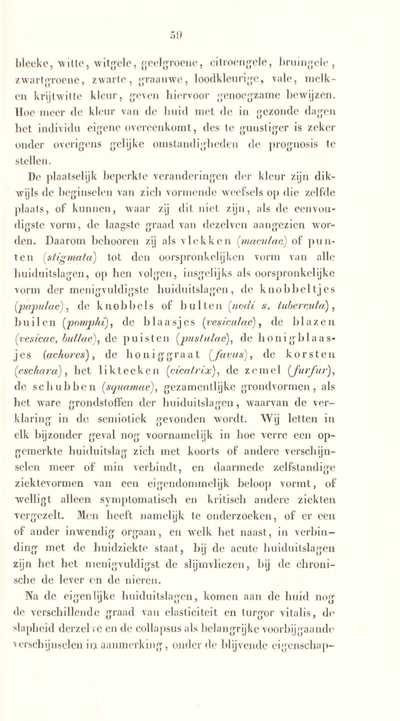 bleeke, wille, witgele, geelgroene, citroengele, bruingele, zwartgroene, zwarte, graauwe, loodkleurige, vale, melk- en krijtwitte kleur, geven hiervoor genoegzame bewijzen. Hoe meer de kleur van de huid met de in gezonde dagen bet individu eigene overeenkomt, des te gunstiger is zeker onder overigens gelijke omstandigheden de prognosis te stellen. De plaatselijk beperkte veranderingen der kleur zijn dik- wijls de beginselen van zich vormende weefsels op die zelfde plaats, of kunnen, waar zij dit niet zijn, als de eenvou- digste vorm, de laagste graad van dezelven aangezien wor- den. Daarom belmoren zij als vlekken (rnaculae) of pun- ten (stigmata) lot den oorspronkelijken vorm van alle huiduitslagen, op hen volgen, insgelijks als oorspronkelijke vorm der menigvuldigste huiduitslagen, de knobbeltjes (papulae), de knobbels of bulten [nocli s. tubercula), builen (pomp/u), de blaasjes (vesiculae), de blazen (vesicae, bullae), de puisten (pustulae), de honigblaas- jes (ackores), de honiggraat (favus), de korsten (eschara), het likteeken (cicatrix), de zemel (furfur), de schubben (squamae), gezamentlijke grondvormen, als het ware grondstoffen der huiduitslagen, waarvan de ver- klaring in do semiotiek gevonden wordt. Wij letten in elk bijzonder geval nog voornamelijk in hoe verre een op- gemerkte huiduitslag zich met koorts of andere verschijn- selen meer of min verbindt, en daarmede zelfstandige ziektevormen van een eigendommelijk beloop vormt, of welligt alleen symptomatisch en kritisch andere ziekten vergezelt. Men heeft namelijk te onderzoeken, of er een of ander inwendig orgaan, en welk het naast, in verbin- ding met de huidziekte staat, bij de acute huiduitslagen zijn bet het menigvuldigst de slijmvliezen, bij de chroni- sche de lever on de nieren. Na de eigenlijke huiduitslagen, komen aan de huid nog de verschillende graad van elasticiteit en lurgor vitalis, de slapheid derzel te en de collapsus als belangrijke voorbijgaande 'erscbijnsclen iia aanmerking, onder de blijvende eigenschap-