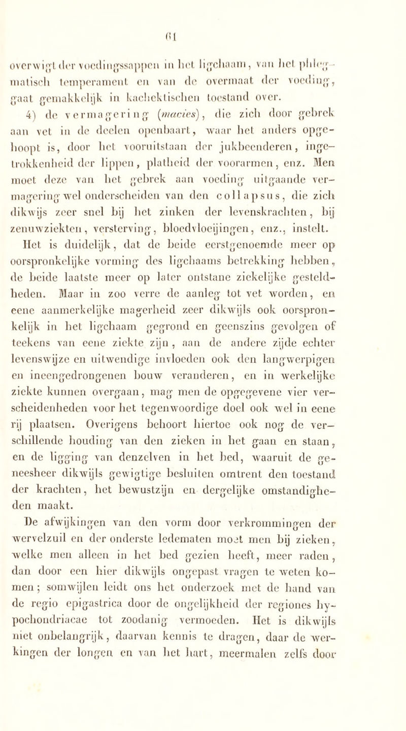 fll overwigt der vocdingssappcn ia het ligchaani, van hel phlog ■ malisch temperament en van de overmaat der voeding, gaat gemakkelijk in kachektischen toestand over. 4) de vermagering (mades), die zich door gebrek aan vet in de doelen openbaart, waar het anders opge- hoopt is, door het vooruitstaan der jukbeenderen, inge- trokkenheid der lippen, platheid der voorarmen, enz. Men moet deze van het gebrek aan voeding uitgaande ver- magering wel onderscheiden van den col lapsus, die zich dikwijs zeer snel bij het zinken der levenskrachten, bij zenuwziekten, versterving, bloedvloeiingen, enz., instelt. Het is duidelijk, dat de beide eerstgenoemde meer op oorspronkelijke vorming des ligchaams betrekking hebben, de beide laatste meer op later ontstane ziekelijke gesteld- heden. Maar in zoo verre de aanleg tot vet worden, en eene aanmerkelijke magerheid zeer dikwijls ook oorspron- kelijk in het ligchaam gegrond en geenszins gevolgen of teekens van eene ziekte zijn , aan de andere zijde echter levenswijze en uitwendige invloeden ook den langwerpigen en ineengedrongenen bouw veranderen, en in werkelijke ziekte kunnen overgaan, mag men de opgegevene vier ver- scheidenheden voor het tegenwoordige doel ook wel in eene rij plaatsen. Overigens behoort hiertoe ook nog de ver- schillende houding van den zieken in het gaan en staan, en de ligging van deuzelven in het bed, waaruit de ge- neesheer dikwijls gewigtige besluiten omtrent den toestand der krachten, het bewustzijn en dergelijke omstandighe- den maakt. De afwijkingen van den vorm door verkrommingen der wervelzuil en der onderste ledematen moet men bij zieken, welke men alleen in het bed gezien heeft, meer raden, dan door een hier dikwijls ongepast vragen te weten ko- men ; somwijlen leidt ons het onderzoek met de hand van de regio epigaslrica door de ongelijkheid der regiones hy~ poclioudriacae tot zoodanig vermoeden. Het is dikwijls niet onbelangrijk, daarvan kennis te dragen, daar de wer- kingen der longen en van het hart, meermalen zelfs door