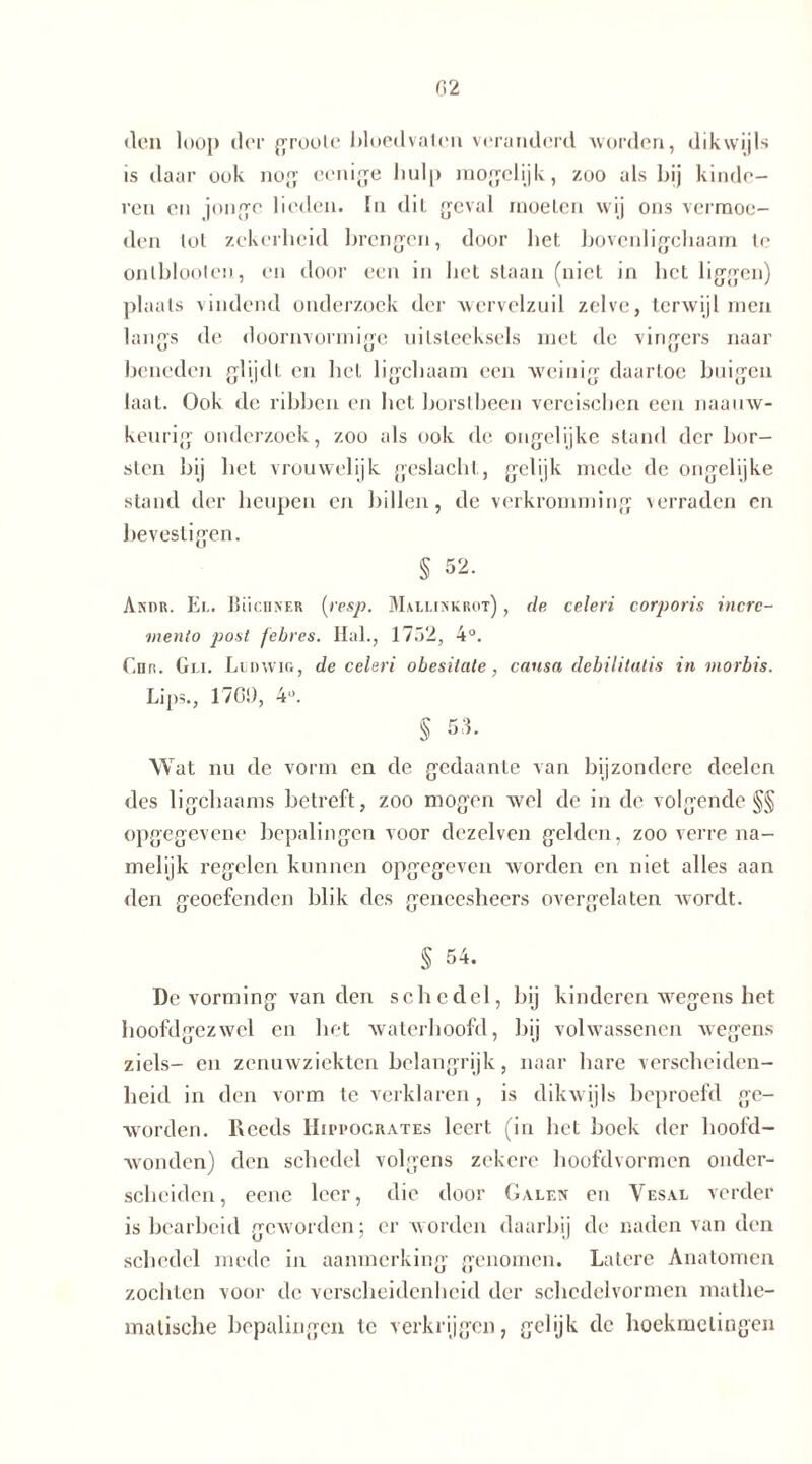 den loop der groole bloedvaten veranderd worden, dikwijls is daar ook nog ecnige liulp mogelijk, zoo als bij kinde- ren en jonge lieden. In dit geval moeten wij ons vermoe- den lol zekerheid brengen, door het bovcnligchaam te ontbloeien, en door een in bet staan (niet in het liggen) plaats vindend onderzoek der wervelzuil zelve, terwijl men langs de doornvormige uitsteeksels met de vingers naar beneden glijdt en hel ligchaam een weinig daartoe buigen laat. Ook de ribben en liet borstbeen vereischen een naauw- keurig onderzoek, zoo als ook de ongelijke stand der bor- sten bij het vrouwelijk geslacht, gelijk mede de ongelijke stand der heupen en billen, de verkromming verraden en bevestigen. § 52. Anur. Ei.. Büchner (resp. Mallinkrot) , de celen corporis incrc- mento post febres. Hal., 1752, 4°. Chr. Gei. Ludwig, de celeri obesitate, causa debilitatis in morbis. Lips., 1700, 4. § 53. Wat nu de vorm en de gedaante van bijzondere deelen des ligchaams betreft, zoo mogen wel de in de volgende §§ opgegevene bepalingen voor dezelven gelden, zooverrena- melijk regelen kunnen opgegeven worden en niet alles aan den geoefenden blik des geneesheers overgelaten wordt. § 54. De vorming van den schedel, bij kinderen wegens het hoofdgezwel en het waterhoofd, bij volwassenen wegens ziels- en zenuwziekten belangrijk, naar hare verscheiden- heid in den vorm te verklaren , is dikwijls beproefd ge- worden. Reeds IIippocrates leert (in het boek der hoofd- wonden) den schedel volgens zekere hoofdvormen onder- scheiden , eene leer, die door Galen en Vesal verder is bearbeid geworden; er worden daarbij de naden van den schedel mede in aanmerking genomen. Latere Anatomen zochten voor de verscheidenheid der schedelvormen mathe- matische bepalingen te verkrijgen, gelijk de hoekmetingen
