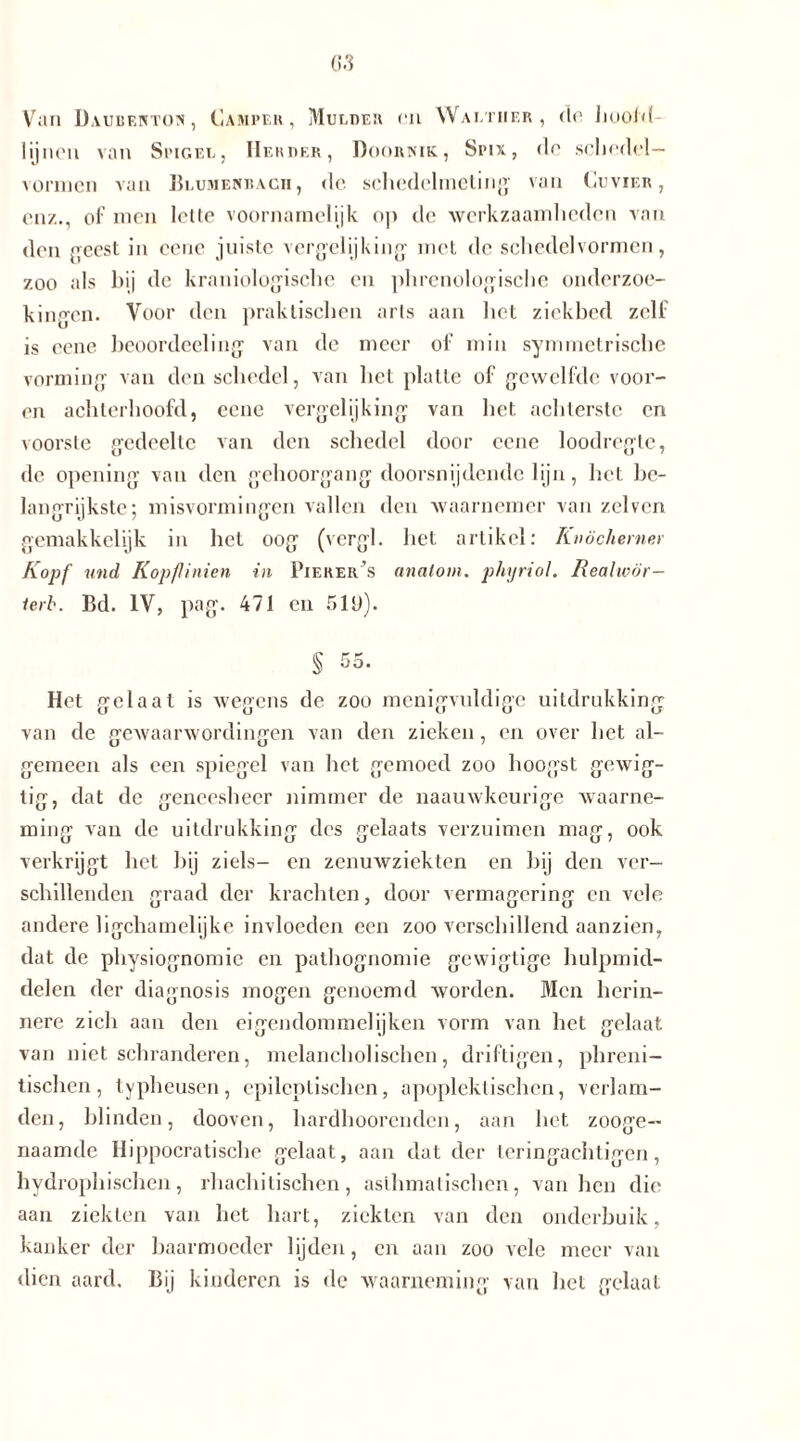 G3 Van Daubenton, Camper, Mulder <ti Walther, dn Jioold lijnen van Spigel, Herder, Doornik, Spix, de schedel— vormen van Blumenbacii, de sehedelmcling van Cuvier , en/.., of men lette voornamelijk op de werkzaamheden van den geest in ccne juiste vergelijking: met de schedelvormen, zoo als bij de kraniologische en phrenologische onderzoe- kingen. Voor den praktischen arts aan het ziekbed zelf is eene beoordeeling van de meer of min symmetrische vorming van den schedel, van het platte of gewelfde voor- en achterhoofd, eene vergelijking van het achterste en voorste gedeelte van den schedel door eene loodregle, de opening van den gehoorgang doorsnijdende lijn, het be- langrijkste-, misvormingen vallen den waarnemer van zelvcn gemakkelijk in het oog (vergl. het artikel: Knöcherne) Kopf und Kopflinien in Pierer’s analom. phyriol. Realwör- lerb. Bd. IV, pag. 471 en 519). § 55. Het gelaat is wegens de zoo menigvuldige uitdrukking van de gewaarwordingen van den zieken, en over het al- gemeen als een spiegel van het gemoed zoo hoogst gewig- tig, dat de geneesheer nimmer de naauwkeurige waarne- ming van de uitdrukking des gelaats verzuimen mag, ook verkrijgt het bij ziels- en zenuwziekten en bij den ver- schillenden graad der krachten, door vermagering en vele andere ligchamelijke invloeden een zoo verschillend aanzien, dat de physiognomie en pathognomie gewigtige hulpmid- delen der diagnosis mogen genoemd worden. Men herin- nere zich aan den eigendommelijken vorm van het gelaat van niet schranderen, melancholischen, driftigen, phreni- tischen, typheusen, epileptischen, apopleklischen, verlam- den, blinden, dooven, hardhoorenden, aan het zooge- naamde Hippocratische gelaat, aan dat der leringachtigen, hydrophischen, rhachitischen, asthmatischen, van hen die aan ziekten van het hart, ziekten van den onderbuik, kanker der baarmoeder lijden, en aan zoo vele meer van dien aard. Bij kinderen is de waarneming van het gelaat