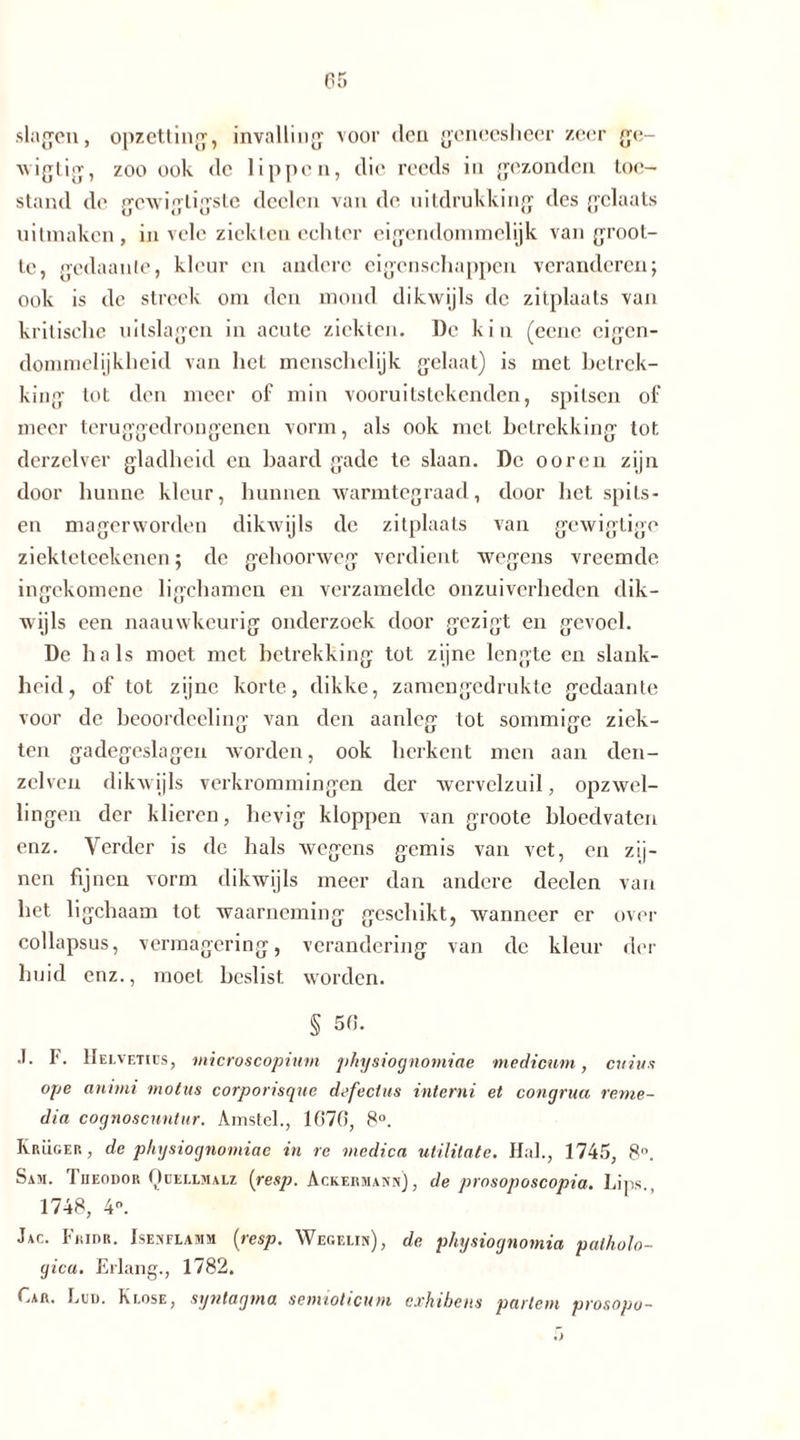 slagen, opzetting, invalling voor den geneesheer zeer ge- vviglig, zoo ook <lc lippen, die reeds in gezonden toe- stand de gewigligste deden van de uitdrukking des gclaats uitmaken, in vele ziekten echter eigendommelijk van groot- te, gedaante, kleur en andere eigenschappen veranderen; ook is de streek om den mond dikwijls de zitplaats van kritische uitslagen in acute ziekten. De kin (eene eigen- dommelijkheid van liet menschelijk gelaat) is met betrek- king tot den meer of min vooruitstekenden, spitsen of meer teruggedrongenen vorm, als ook met betrekking tot derzelver gladheid en baard gade te slaan. De o oren zijn door hunne kleur, hunnen warmtegraad, door het spits- en magerworden dikwijls de zitplaats van gewigtige ziekteteekenen; de gehoorweg verdient wegens vreemde ingekomene ligchamen en verzamelde onzuiverheden dik- wijls een naauwkeurig onderzoek door gezigt en gevoel. De hals moet met betrekking tot zijne lengte en slank- heid, of tot zijne korte, dikke, zamengedrukte gedaante voor de beoordeeling van den aanleg tot sommige ziek- ten gadegeslagen worden, ook herkent men aan den- zelven dikwijls verkrommingen der wervelzuil, opzwel- lingen der klieren, hevig kloppen van groote bloedvaten enz. Verder is de hals wegens gemis van vet, en zij- nen fijnen vorm dikwijls meer dan andere deelen van het ligchaam tot waarneming geschikt, wanneer er over collapsus, vermagering, verandering van de kleur der huid enz., moet beslist worden. § 50. .1. F. Helveties, microscopium pkysiognomiae medicum, cuius ope anhni motus corporisque defectus interni et congrua reme- dia cognoscnntur. Amstel., 1670, 8°. Krüger, de pkysiognomiae in re medica utilitate. Hal., 1745, 8n. Sam. Theodor Qüellmalz {resp. Ackermann), de prosoposcopia. Lips., 1748, 4°. Jac. Fridr. Ise^flamm {resp. Wegelin), de physioynomia patholo- gica. Erlang., 1782. Car. Led. Ki.ose, syntagma semioticum exhibens partem prosopo-