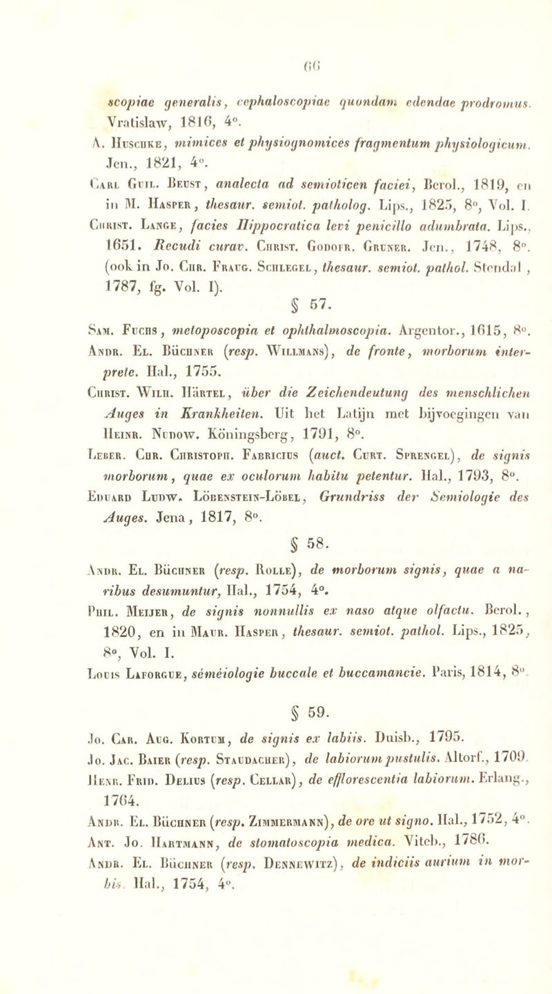 scopiac generalis, ccphaloscopiae quondam edcndae prodromus. Vratislaw, 1810, 4°. /\. Huschke, mimiccs et physiognomicés fragmentum physiologicum. Jen., 1821, 4. Carl Guil. Reust, analecta ad semiolicen faciei, Bcrol., 1819, cn in M. Hasper, thesaur. semiot. patholog. Lins., 182.1, 8°, Vol. I. Christ. Lange, facies üippocratica levi penicillo adumbrata. Lips., 1651. Recudi curav. Christ. Godofr. Grüner. Jen., 1748, 8°. (ook in Jo. Ciir. Fraug. Schlegel, thesaur. semiot. palhol. Stendal , 1787, %. Vol. I). § 57. Sam. Fuens, nietoposcopia et ophthalmoscopia. Aigentor., 1615, 8°. Andr. El. Büchner {resp. Willmans), de fronte, morborum inter- prete. Hai., 1755. Christ. Wun. IIUrtel, über die Zeichendeutung des menschlichen Auges in Krankheiten. Uit liet Latijn met Bijvoegingen van Ueinr. Nudow. Koningsberg, 1791, 8°. Leber. Chr. Christoph. Fabricius (anct. Curt. Sprengel), de signis morborum, quae ex oculorum habilu petentur. Hal., 1793, 8°. Eduard Ltjdw. Löbenstein-Löbel , Grundriss der Semiologie des Auges. Jena, 1817, 8°. § 58. Andr. El. Büchner {resp. Rolle), de morborum signis, quae a na- ribus desumuntur, Hal., 1754, 4°. Phil. Meijer, de signis nonnullis ex naso atque olfaciu. Bcrol. , 1820, en in Mavr. IIaspeh, thesaur. semiot. pathol. Lips., 1825, 8°, Vol. I. Louis Laforgue, séméiologie buccale et buccamancie. Paris, 1814, 8° § 59. Jo. Car. Aug. Kortum, de signis ex labris. Duisb., 1795. .lo. Jac. Baier (resp. Staudacuer), de labiorumpustulis. Altorf., 1709 Henk. Fkid. Delius {resp. Cellar), de ef/lorescentia labiorum. Erlang., 1704. Andr. El. Büchner {resp. Zimmermann), de ore ut signo. Hal., 17.>2, 4°. Ant. Jo. Hartmann, de stomatoscopia medica. Vitcb., 17fe0. Andr. Kl. Büchner {resp. Dennewitz), de indiciis auriutn tn mor- bis Hal., 1754, 4U.