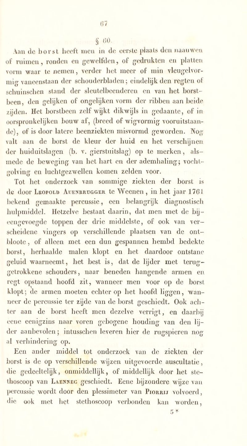 S «o- Aan de borst heeft men in de eerste plaats den naauwen of ruimen, ronden en gcwelfden, of bedrukten en platten vorm waar tc nemen, verder liet meer of min vleugelvor- mig vaneenstaan der schouderbladen; eindelijk den regten ol schuinschen stand der sleutelbeenderen en van het borst- been, den gelijken of ongel ij ken vorm der ribben aan beide zijden. Het borstbeen zelf wijkt dikwijls in gedaante, of in oorspronkclijken bouw af, (breed of wigvormig vooruitstaan- de), of is door latere beenziekten misvormd geworden. Nog valt aan de borst de kleur der huid en bet verschijnen der huiduitslagen (b. v. gierstuitslag) op te merken, als- mede de beweging van het hart en der ademhaling; vocht- golving en luchtgezwellen komen zelden voor. Tot het onderzoek van sommige ziekten der borst is de door Leopold Auenbrtjgger te Weenen , in het jaar 1761 bekend gemaakte percussie, een belangrijk diagnostisch hulpmiddel. Hetzelve bestaat daarin, dat men met de bij- eengevoegde toppen der drie middelste, of ook van ver- scheidene vingers op verschillende plaatsen van de ont- bloote, of alleen met een dun gespannen hembd bedekte borst, herhaalde malen klopt en het daardoor ontstane geluid waarneemt, het best is, dat de lijder met terug- getrokkene schouders, naar beneden hangende armen en regt opstaand hoofd zit, wanneer men voor op de borst klopt; de armen moeten echter op het hoofd liggen, wan- neer de percussie ter zijde van de borst geschiedt. Ook ach- ter aan de borst heeft men dezelve verrigt, en daarbij eene eenigzins naar voren gebogene houding van den lij- der aanbevolen; intusschen leveren hier de rugspieren nog al verhindering op. Een ander middel tot onderzoek van de ziekten der borst is de op verschillende wijzen uitgevoerde auscultatie, die gedeeltelijk, onmiddellijk, of middellijk door het sLc- thoscoop van Laennec geschiedt. Eene bijzondere wijze van percussie wordt door den plessimeter van Piorrij volvoerd, die ook met bet stethoscoop verbonden kan worden,