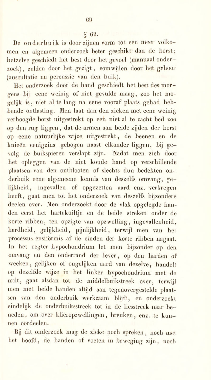 § «2. De onderbuik is door zijnen vorm tot een meer volko- men en algemeen onderzoek beter geschikt dan dc borst; hetzelve geschiedt bet best door bet gevoel (manuaal onder- zoek), zelden door bet gezigt, somwijlen door bet gehoor (auscultatie en percussie van den buik). Het onderzoek door de band geschiedt bet best des mor- gens bij cene weinig of niet gevulde maag, zoo bet mo- gelijk is, niet al te lang na cene vooraf plaats gehad heb- bende ontlasting. Men laat dan den zieken met eene weinig verhoogde borst uitgestrekt op een niet al te zacht bed zoo op den rug liggen, dat de armen aan beide zijden der borst op eene natuurlijke wijze uitgestrekt, de beenen en de knieën eenigzins gebogen naast elkander liggen, bij ge- volg de buikspieren verslapt zijn. Nadat men zich door het opleggen van de niet koude band op verschillende plaatsen van den ontblooten of slechts dun bedekten on- derbuik eene algemeene kennis van deszelfs omvang, ge- lijkheid, ingevallen of opgezetten aard enz. verkregen beeft, gaat men tot bet onderzoek van deszelfs bijzondere deelen over. Men onderzoekt door de vlak opgelegde ban- den eerst bet harlekuillje en de beide streken onder de korte ribben, ten opzigle van opzwelling, ingevallenheid, hardheid, gelijkheid, pijnlijkheid, terwijl men van het processus ensiformis af de einden der korte ribben nagaat. In het regter hypochondrium let men bijzonder op den omvang en den onderrand der lever, op den harden of weeken, gelijken of ongelijken aard van dezelve, handelt op dezelfde wijze in bet linker hypochondrium met de milt, gaat alsdan tot de middelbuikstreek over, terwijl men met beide banden altijd aan tegenovergestelde plaat- sen van den onderbuik werkzaam blijft, en onderzoekt eindelijk de onderbuiksstreek tot in de liesstreek naar be- neden, om over klieropzwellingen , breuken, enz. te kun- nen oordeelen. Bij dit onderzoek mag de zieke noch spreken, noch mei bet hoofd, de banden of voeten in beweging zijn, noch