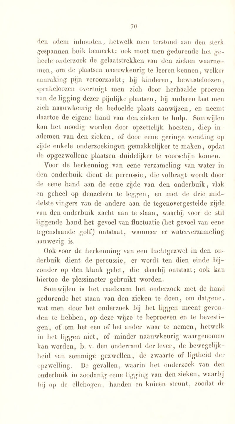 den adem inhouden, lioLvvclk men terstond aan den sterk gespannen buik bemerkt: ook moet men gedurende bet ge- it eelc onderzoek de gelaatstrekken van den zieken waarne- men, om de plaatsen naauwkeurig te leeren kennen, welker aanraking pijn veroorzaakt; bij kinderen, bewusleloozen, sprakeloozen overtuigt men zich door herhaalde proeven van de ligging dezer pijnlijke plaatsen, bij anderen laat men zich naauwkeurig de bedoelde plaats aanwijzen, en neemt daartoe de eigene hand van den zieken te hulp. Somwijlen kan het noodig worden door opzettelijk hoesten, diep di- ademen van den zieken, of door eene geringe wending op zijde enkele onderzoekingen gemakkelijker te maken, opdat de opgezwollene plaatsen duidelijker te voorschijn komen. Voor de herkenning van eene verzameling van water in den onderbuik dient de percussie, die volbragt wordt door de eene hand aan de eene zijde van den onderbuik, vlak en geheel op denzelven te leggen , en met de drie mid- delste vingers van de andere aan de tegenovergestelde zijde van den onderbuik zacht aan te slaan, waarbij voor de stil liggende hand het gevoel van fluctuatie (het gevoel van eene tegenslaande golf) ontstaat, wanneer er waterverzameliug aanwezig is. Ook voor de herkenning van een luchtgezwel in den on- derbuik dient de percussie, er wordt ten dien einde bij- zonder op den klank gelet, die daarbij ontstaat; ook kan hiertoe de plessimeter gebruikt worden. Somwijlen is het raadzaam het onderzoek met de hand gedurende het staan van den zieken te doen, om datgene, wat men door het onderzoek bij het liggen meent gevon- den te hehben, op deze wijze te beproeven en te bevesti- gen, of om het een of het ander waar te nemen, hetwelk in het liggen niet, of minder naauwkeurig waargenomen kan worden, b. v. den onderrand der lever, de bewegelijk- heid van sommige gezwellen, de zwaarte of liglheid der opzwelling. De. gevallen, waarin hel onderzoek van den onderbuik in zoodanig eene ligging van den zieken, waarbij iuj op de ellebogen, handen en knieën steunt, zoodal de